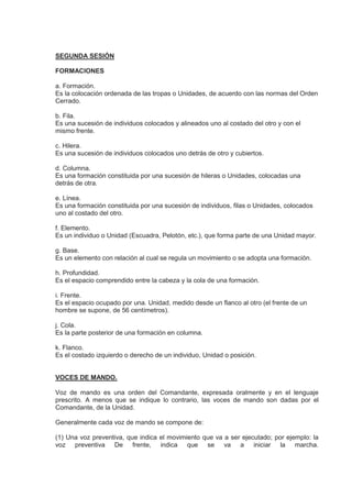 SEGUNDA SESIÓN
FORMACIONES
a. Formación.
Es la colocación ordenada de las tropas o Unidades, de acuerdo con las normas del Orden
Cerrado.
b. Fila.
Es una sucesión de individuos colocados y alineados uno al costado del otro y con el
mismo frente.
c. Hilera.
Es una sucesión de individuos colocados uno detrás de otro y cubiertos.
d. Columna.
Es una formación constituida por una sucesión de hileras o Unidades, colocadas una
detrás de otra.
e. Línea.
Es una formación constituida por una sucesión de individuos, filas o Unidades, colocados
uno al costado del otro.
f. Elemento.
Es un individuo o Unidad (Escuadra, Pelotón, etc.), que forma parte de una Unidad mayor.
g. Base.
Es un elemento con relación al cual se regula un movimiento o se adopta una formación.
h. Profundidad.
Es el espacio comprendido entre la cabeza y la cola de una formación.
i. Frente.
Es el espacio ocupado por una. Unidad, medido desde un flanco al otro (el frente de un
hombre se supone, de 56 centímetros).
j. Cola.
Es la parte posterior de una formación en columna.
k. Flanco.
Es el costado izquierdo o derecho de un individuo, Unidad o posición.
VOCES DE MANDO.
Voz de mando es una orden del Comandante, expresada oralmente y en el lenguaje
prescrito. A menos que se indique lo contrario, las voces de mando son dadas por el
Comandante, de la Unidad.
Generalmente cada voz de mando se compone de:
(1) Una voz preventiva, que indica el movimiento que va a ser ejecutado; por ejemplo: la
voz preventiva De frente, indica que se va a iniciar la marcha.
 