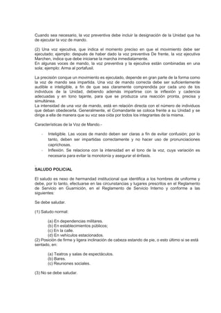 Cuando sea necesario, la voz preventiva debe incluir la designación de la Unidad que ha
de ejecutar la voz de mando.
(2) Una voz ejecutiva, que indica el momento preciso en que el movimiento debe ser
ejecutado; ejemplo: después de haber dado la voz preventiva De frente, la voz ejecutiva
Marchen, indica que debe iniciarse la marcha inmediatamente.
En algunas voces de mando, la voz preventiva y la ejecutiva están combinadas en una
sola; ejemplo: Arma al portafusil.
La precisión conque un movimiento es ejecutado, depende en gran parte de la forma como
la voz de mando sea impartida. Una voz de mando correcta debe ser suficientemente
audible e inteligible, a fin de que sea claramente comprendida por cada uno de los
individuos de la Unidad, debiendo además impartirse con la inflexión y cadencia
adecuadas y en tono tajante, para que se produzca una reacción pronta, precisa y
simultánea.
La intensidad de una voz de mando, está en relación directa con el número de individuos
que deban obedecerla. Generalmente, el Comandante se coloca frente a su Unidad y se
dirige a ella de manera que su voz sea oída por todos los integrantes de la misma.
Características de la Voz de Mando.-
- Inteligible. Las voces de mando deben ser claras a fin de evitar confusión; por lo
tanto, deben ser impartidas correctamente y no hacer uso de pronunciaciones
caprichosas.
- Inflexión. Se relaciona con la intensidad en el tono de la voz, cuya variación es
necesaria para evitar la monotonía y asegurar el énfasis.
.
SALUDO POLICIAL
El saludo es nexo de hermandad institucional que identifica a los hombres de uniforme y
debe, por lo tanto, efectuarse en las circunstancias y lugares prescritos en el Reglamento
de Servicio en Guarnición, en el Reglamento de Servicio Interno y conforme a las
siguientes:
Se debe saludar.
(1) Saludo normal:
(a) En dependencias militares.
(b) En establecimientos públicos;
(c) En la calle.
(d) En vehículos estacionados.
(2) Posición de firme y ligera inclinación de cabeza estando de pie, o esto último si se está
sentado, en:
(a) Teatros y salas de espectáculos.
(b) Bares.
(c) Reuniones sociales.
(3) No se debe saludar.
 