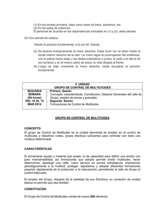 (1) En los locales privados, tales como salas de baño, sanitarios, etc.
(2) En las salas de enfermos.
El personal de Guardia en las dependencias indicadas en (1) y (2), debe saludar.
(4) Con prenda de cabeza.
Desde la posición fundamental, a la voz de: Saludo
(a) Se levanta enérgicamente la mano derecha, hasta tocar con el dedo medio el
borde inferior derecho de la sien. La mano sigue la prolongación del antebrazo,
con la palma hacia abajo y los dedos extendidos y juntos; el codo a la altura de
los hombros y en el mismo plano de estos; la vista dirigida al frente.
(b) Luego se baja vivamente la mano derecha, hasta recuperar la posición
fundamental
II UNIDAD
GRUPO DE CONTROL DE MULTIUTUDES
SEGUNDA
SEMANA
(04 horas)
DEL 10 AL 15
MAR 2014
. Primera Sesión
Concepto, características, Constitución, Deberes Generales del Jefe de
Grupo, empleo de armas y granadas
. Segunda Sesión
Formaciones de Control de Multitudes
GRUPO DE CONTROL DE MULTITUDES
CONCEPTO
El grupo de Control de Multitudes es la unidad elemental de empleo en el control de
multitudes y disturbios civiles, posee efectivos suficientes para controlar con éxito una
multitud determinada.
CARACTERÍSTICAS
El armamento equipo y material que posee, le da capacidad para definir una acción con
gran maniobrabilidad; las formaciones que adopta permite dividir multitudes, hacer
detenciones, desalojar una calle, cubrir servicio en puntos estratégicos, impresionar
psicológicamente a la multitud, proteger, dignatarios y adoptar diferentes formaciones
pasando rápidamente de la protección a la intervención; permitiendo al Jefe de Grupo el
control adecuado.
El empleo del Grupo, requiere de la totalidad de sus Efectivos; su condición de unidad
básica no permite que sea dividido.
CONSTITUCIÓN
El Grupo de Control de Multitudes consta de nueve (09) efectivos:
 