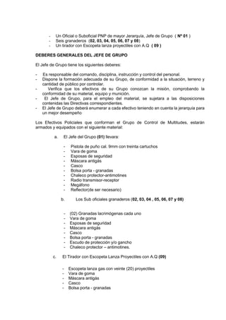 - Un Oficial o Suboficial PNP de mayor Jerarquía, Jefe de Grupo ( Nº 01 )
- Seis granaderos (02, 03, 04, 05, 06, 07 y 08)
- Un tirador con Escopeta lanza proyectiles con A.Q ( 09 )
DEBERES GENERALES DEL JEFE DE GRUPO
El Jefe de Grupo tiene los siguientes deberes:
- Es responsable del comando, disciplina, instrucción y control del personal.
- Dispone la formación adecuada de su Grupo, de conformidad a la situación, terreno y
cantidad de público por controlar.
- Verifica que los efectivos de su Grupo conozcan la misión, comprobando la
conformidad de su material, equipo y munición.
- El Jefe de Grupo, para el empleo del material, se sujetara a las disposiciones
contenidas las Directivas correspondientes.
- El Jefe de Grupo deberá enumerar a cada efectivo teniendo en cuenta la jerarquía para
un mejor desempeño
Los Efectivos Policiales que conforman el Grupo de Control de Multitudes, estarán
armados y equipados con el siguiente material:
a. El Jefe del Grupo (01) llevara:
- Pistola de puño cal. 9mm con treinta cartuchos
- Vara de goma
- Esposas de seguridad
- Máscara antigás
- Casco
- Bolsa porta - granadas
- Chaleco protector-antimotines
- Radio transmisor-receptor
- Megáfono
- Reflector(de ser necesario)
b. Los Sub oficiales granaderos (02, 03, 04 , 05, 06, 07 y 08)
- (02) Granadas lacrimógenas cada uno
- Vara de goma
- Esposas de seguridad
- Máscara antigás
- Casco
- Bolsa porta - granadas
- Escudo de protección y/o gancho
- Chaleco protector – antimotines.
c. El Tirador con Escopeta Lanza Proyectiles con A.Q (09)
- Escopeta lanza gas con veinte (20) proyectiles
- Vara de goma
- Máscara antigás
- Casco
- Bolsa porta - granadas
 