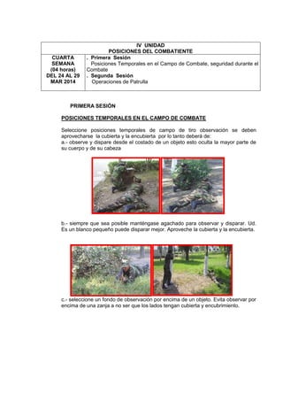 IV UNIDAD
POSICIONES DEL COMBATIENTE
CUARTA
SEMANA
(04 horas)
DEL 24 AL 29
MAR 2014
. Primera Sesión
Posiciones Temporales en el Campo de Combate, seguridad durante el
Combate
. Segunda Sesión
Operaciones de Patrulla
PRIMERA SESIÓN
POSICIONES TEMPORALES EN EL CAMPO DE COMBATE
Seleccione posiciones temporales de campo de tiro observación se deben
aprovecharse la cubierta y la encubierta por lo tanto deberá de:
a.- observe y dispare desde el costado de un objeto esto oculta la mayor parte de
su cuerpo y de su cabeza
b.- siempre que sea posible manténgase agachado para observar y disparar. Ud.
Es un blanco pequeño puede disparar mejor. Aproveche la cubierta y la encubierta.
c.- seleccione un fondo de observación por encima de un objeto. Evita observar por
encima de una zanja a no ser que los lados tengan cubierta y encubrimiento.
 