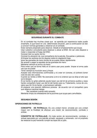 SEGURIDAD DURANTE EL COMBATE
En el combate hay muchas cosas que se aprende por experiencia nadie puede
enseñarle, lo que hacer en una determinado situación, pero a continuación se dan
a conocer normas generales a observar en el combate.
Estar siempre preparado para observar. Desde el emplazamiento que ocupa.
Usar cubierta o encubierta para observar o ubicar al ENO. Sin ser visto disparar a
matar o responder el fuego del ENO.
Conocer bien su sector de tiro
Conocer la ubicación de, sus compañeros de la patrulla. Escuadras o pelotones.
Al limpiar los sectores de tiro deparar sobre la vegetación baja.
tener las granadas de mano donde de se pueda utilizar rápidamente
No amarar o pegar la espoleta de las granadas de mano
Mantener siempre el arma a la mano
Para evitar que se forme hielo en la sierra usar poco aceite limpiar el arma cada
vez que se pueda
Tener siempre la munición seca y limpia
Aceptar solo informaciones confirmadas y no creer en rumores, al contrario tomar
nota de esto dar cuenta
Cuando se rendía e ENO. No acercarse a él si no ordenar que se dirija al sitio que
se le designe.
Si es herido no gritar pidiendo ayuda hacer uso del kit de primeros auxilios y sises
herido compañero hacer uso del kit del herido para su Tratamiento, nunca de uno,
salvo que Ud. Es te herido. y permanecer calmado
Al preparar una posición defensiva ponerse de acuerdo con el compañero para
que observe mientras trabaja.
Ser cauteloso cuando está cansado.
Mantener limpio los alrededores de la pociones que ocupa pero camuflados.
SEGUNDA SESIÓN
OPERACIONES DE PATRULLA
CONCEPTO DE PATRULLA.- Es una unidad menor, enviada por una unidad
mayor con la finalidad de efectuar una misión de reconocimiento, combate o
ambas.
CONCEPTO DE PATRULLAJE.- Es toda acción de reconocimiento, combate o
ambas ejecutada por una patrulla armado, equipado y entrenado, con el propósito
de restaurar la paz haciendo cumplir las leyes de un país.
 