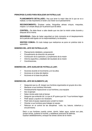 PRINCIPIOS CLAVES PARA REALIZAR UN PATRULLAJE
PLANEAMIENTO DETALLADO.- Hay que tener la mejor idea de lo que se va a
realizar, lo más importante al recibir una misión es el planeamiento
RECONOCIMIENTO.- Emplear cartas, fotografías aéreas croquis, maquetas,
mapas o un simple dibujo por la persona que da datos.
CONTROL.- Se debe llevar a cabo desde que nos dan la misión antes durante y
después dé la misma.
SEGURIDAD.- Debe de haber seguridad en todo momento en el desplazamiento
de la patrulla está ligada con la responsabilidad y la disciplina.
SENTIDO COMUN.- En todo trabajo que realizamos se pone en práctica todo lo
aprendido.
DEBERES DEL JEFE DE PATRULLA (JP)
 Planeamiento detallado y preparación
 Procedimiento de dirección de personal
 Conducción de la operación y cumplimiento de la misión
 Informe específico y detallado del resultado de la misión
 Coordinaciones.
DEBERES DEL JEFE AUXILIAR DE PATRULLA (JAP)
 Acciones durante el movimiento y en los altos
 Acciones en el área del objetivo
 Acciones en la base de patrulla
DEBERES DEL JEFE DE ELEMENTO (JE)
 Asegurare que su JE. tengan sus hombres organizados en grupos de a dos.
 Mantener a sus hombres informado
 Periódicamente inspeccionan a sus hombres y sus equipos
 Dar el ejemplo
 Saber donde están todo el tiempo
 Asegurar que entiende Ud. Lo que el JP quiere que Ud. Y sus hombres hagan
 Pedir apoyo y ayuda si es necesario.
 Pedir todo el equipo especial para cumplir la misión
 Orientar a sus hombres para trabajar en equipo
 Reforzar en el control de las disciplinas ruido, luz, basura, cobertura y
encubrimiento.
Decir a sus hombres cuando comer, dormir, beber agua, revisar sus pies,
revisar armas, quitarse la mochila, y establecer posicione de defensa.
Explicar detalladamente y ensayar las tareas claves de la misión.
 