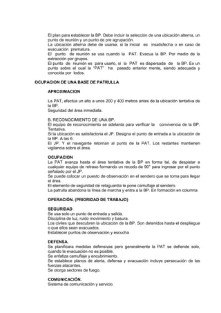El plan para establecer la BP. Debe incluir la selección de una ubicación alterna, un
punto de reunión y un punto de pre agrupación.
La ubicación alterna debe de usarse, si la inicial es insatisfecha o en caso de
evacuación prematura.
El punto de reunión se usa cuando la PAT. Evacua la BP. Por medio de la
extracción por grupos.
El punto de reunión es para usarlo, si la PAT es dispersada de la BP. Es un
punto sobre el cual la “PAT” ha pasado anterior mente, siendo adecuada y
conocida por todos.
OCUPACION DE UNA BASE DE PATRULLA
APROXIMACION
La PAT, efectúa un alto a unos 200 y 400 metros antes de la ubicación tentativa de
la BP.
Seguridad del área inmediata.
B. RECONOCIMIENTO DE UNA BP.
El equipo de reconocimiento se adelanta para verificar la convivencia de la BP.
Tentativa.
Si la ubicación es satisfactoria el JP. Designa el punto de entrada a la ubicación de
la BP. A las 6.
El JP. Y el navegante retornan al punto de la PAT. Los restantes mantienen
vigilancia sobre el área.
OCUPACION
La PAT avanza hasta el área tentativa de la BP en forma tal, de despistar a
cualquier equipo de retraso formando un recodo de 90° para ingresar por el punto
señalado por el JP.
Se puede colocar un puesto de observación en el sendero que se toma para llegar
el área.
El elemento de seguridad de retaguardia le pone camuflaje al sendero.
La patrulla abandona la línea de marcha y entra a la BP. En formación en columna
OPERACIÓN. (PRIORIDAD DE TRABAJO)
SEGURIDAD
Se usa solo un punto de entrada y salida.
Disciplina de luz, ruido movimiento y basura.
Los civiles que descubren la ubicación de la BP. Son detenidos hasta el despliegue
o que ellos sean evacuados.
Establecer puntos de observación y escucha
DEFENSA.
Se planificara medidas defensivas pero generalmente la PAT se defiende solo,
cuando la evacuación no es posible.
Se enfatiza camuflaje y encubrimiento.
Se establece planos de alerta, defensa y evacuación incluye persecución de las
fuerzas atacantes.
Se otorga sectores de fuego.
COMUNICACIÓN.
Sistema de comunicación y servicio
 