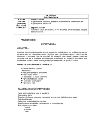 IX UNIDAD
SUPERVIVENCIA
NOVENA
SEMANA
(04 horas)
DEL 28ABR
03MAY2014
. Primera Sesión
Supervivencia, concepto, bases de supervivencia, planificación en
Supervivencia, amenazas.
. Segunda Sesión
Manera de viajar, en la selva, en los desiertos, en los nevados, peligros
de la amazonia.
PRIMERA SESIÓN
SUPERVIVENCIA
CONCEPTO.-
Consiste en sobrevivir después de una separación o aislamiento por un lapso de tiempo
no esperado, por diferentes causas. Significa salir con vida empleando métodos más
comunes y naturales, con la voluntad de sobrevivir uno puede superar cualquier
situación que se le presente. lo importante es controlar su situación emocional, sus
habilidades, valiéndose de su imaginación para lograr vencer y salir con vida.
BASES DE SUPERVIVENCIA “VIRALAJA”
V = enza al miedo y pánico
I = mprovise
R = ecuerde donde se encuentra
A = ctué como nativo
L.= as cosas a la ligera salen mal
A = prenda habilidad básica
J = ustiprecie su situación
A = precie su vida
PLANIFICACIÓN EN SUPERVIVENCIA
Haga un inventario de todo lo que tiene
Apertura su diario
Guarde todo lo que no pueda transportar en una caso dado le pueda servir.
Calcule el tiempo
Determine su velocidad de marchar
Planifique sus actividades de acuerdo a la circunstancias.
Aplique estos principios:
Guarde
Acumule
Cuide
 