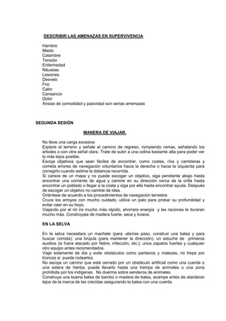 DESCRIBIR LAS AMENAZAS EN SUPERVIVENCIA
Hambre
Miedo
Calambre
Tensión
Enfermedad
Náuseas
Lesiones
Desvelo
Frio
Calor
Cansancio
Dolor
Ansias de comodidad y pasividad son serias amenazas
SEGUNDA SESIÓN
MANERA DE VIAJAR.
No lleve una carga excesiva
Explore el terreno y señale el camino de regreso, rompiendo ramas, señalando los
árboles o con otra señal clara. Trate de subir a una colina bastante alta para poder ver
lo más lejos posible.
Escoja objetivos que sean fáciles de encontrar, como costas, ríos y carreteras y
cometa errores de navegación voluntarios hacia la derecha o hacia la izquierda para
corregirlo cuando estime la distancia recorrida.
Si carece de un mapa y no puede escoger un objetivo, siga pendiente abajo hasta
encontrar una corriente de agua y camine en su dirección cerca de la orilla hasta
encontrar un poblado o llegar a la costa y siga por ella hasta encontrar ayuda. Después
de escoger un objetivo no cambie de idea.
Oriéntese de acuerdo a los procedimientos de navegación terrestre.
Cruce los arroyos con mucho cuidado, utilice un palo para probar su profundidad y
evitar caer en su hoyo.
Viajando por el rió ira mucho más rápido, ahorrara energía y las raciones le duraran
mucho más. Constrúyala de madera fuerte, seca y liviana.
EN LA SELVA
En la selva necesitara un machete (para -abrirse paso, construir una balsa y para
buscar comida); una brújula (para mantener la dirección); un estuche de primeros
auxilios (si fuera atacado por fiebre, infección, etc.); unos zapatos fuertes y cualquier
otro equipo antes recomendados.
Viaje solamente de día y evite obstáculos como pantanos y malezas, no trepe por
troncos si puede rodearlos.
No escoja un camino que esté cerrado por un obstáculo artificial como una cuerda o
una estera de hierba, puede llevarlo hasta una trampa de animales o una zona
prohibida por los indígenas. No duerma sobre senderos de animales.
Construya una buena balsa de bambú o madera de balsa, acampe antes de atardecer
lejos de la marca de las crecidas asegurando la balsa con una cuerda.
 
