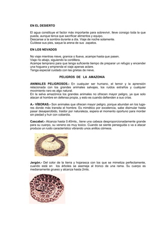 EN EL DESIERTO
El agua constituye el factor más importante para sobrevivir, lleve consigo toda la que
pueda, aunque tenca que sacrificar alimentos y equipo.
Descanse a la sombra durante a día. Viaje de noche solamente.
Cuídese sus pies, saque la arena de sus zapatos.
EN LOS NEVADOS
No viaje mientras nieve, granice o llueva, acampe hasta que pasen.
Viaje río abajo, siguiendo la cordillera.
Acampe temprano para que tenga suficiente tiempo de preparar un refugio y encender
una hoguera y emprenda el viaje apenas aclare.
Tenga especial cuidado con las grietas de nieve.
PELIGROS DE LA AMAZONIA
ANIMALES PELIGROSOS.- En cualquier ser humano, el temor y la aprensión
relacionada con los grandes animales salvajes, los ruidos extraños y cualquier
movimiento raro es algo natural.
En la selva amazónica los grandes animales no ofrecen mayor peligro, ya que solo
atacan al hombre en defensa propia, y esto es cuando defienden a sus crías.
A.- VÍBORAS.- Son animales que ofrecen mayor peligro, porque abundan en los luga-
res donde más transita el hombre. Es mimético por excelencia, sabe disimular hasta
pasar desapercibido, traidor por naturaleza, espera el momento oportuno para morder
sin piedad y huir con cobardía.
Cascabel.- Alcanza hasta 0.40mts., tiene una cabeza desproporcionadamente grande
para su cuerpo, su veneno es muy toxico. Cuando se siente perseguida o va a atacar
produce un ruido característico vibrando unos anillos córneos.
Jergón.- Del color de la tierra y hojarasca con los que se mimetiza perfectamente,
cuando está en los árboles se asemeja al tronco de una rama. Su cuerpo es
medianamente grueso y alcanza hasta 2mts.
 