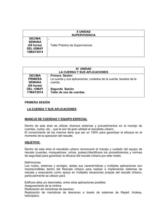 X UNIDAD
SUPERVIVENCIA
DECIMA
SEMANA
(04 horas)
DEL 05MAY
10MAY2014
.
Taller Práctico de Supervivencia
.
XI UNIDAD
LA CUERDA Y SUS APLICACIONES
DECIMA
PRIMERA
SEMANA
(04 horas)
DEL 12MAY
17MAY2014
. Primera Sesión
La cuerda y sus aplicaciones, cuidados de la cuerda, lavados de la
cuerda.
.
. Segunda Sesión
Taller de uso de cuerdas.
PRIMERA SESIÓN
LA CUERDA Y SUS APLICACIONES
MANEJO DE CUERDAS Y EQUIPO ESPECIAL
Dentro de esta área se utilizan diversos sistemas y procedimientos en el manejo de
cuerdas, nudos, etc... que le son de gran utilidad al rescatista urbano.
El conocimiento de los mismos tiene que ser un 100% para garantizar la eficacia en el
momento de la operación del rescate.
OBJETIVO:
Dentro de esta área el rescatista urbano reconocerá el manejo y cuidado del equipo de
rescate (cuerdas, mosquetones, ochos, poleas).Identificara los procedimientos y normas
de seguridad para garantizar la eficacia del rescate Urbano por este medio.
Definiciones:
Los nudos, sistemas y anclajes, dadas sus características y múltiples aplicaciones son
imprescindibles dentro del Rescate Urbano para realizar e implementar sistemas de
rescate y evacuación como apoyo en múltiples situaciones propias del rescate Urbano,
particularmente se utilizan para:
Edificios altos y/o desniveles, entre otras aplicaciones posibles:
Aseguramiento de la víctima
Realización de maniobras de ascenso
Realización de maniobras de descenso a través de sistemas de Rapell, tirolesa,
helicóptero.
 