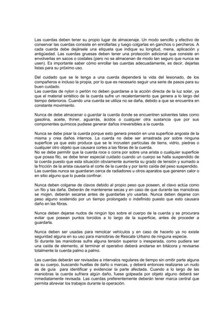 Las cuerdas deben tener su propio lugar de almacenaje. Un modo sencillo y efectivo de
conservar las cuerdas consiste en enrollarlas y luego colgarlas en ganchos o percheros. A
cada cuerda debe dejársele una etiqueta que indique su longitud, mena, aplicación y
antigüedad. Las cuerdas gruesas deben tener una protección adicional que consiste en
envolverlas en sacos o costales (pero no se almacenan de modo tan seguro que nunca se
usen). Es importante saber cómo enrollar las cuerdas adecuadamente, es decir, dejarlas
listas para su próximo uso.
Del cuidado que se le tenga a una cuerda dependerá la vida del lesionado, de los
compañeros e incluso la propia, por lo que es necesario seguir una serie de pasos para su
buen cuidado.
Las cuerdas de nylon o perlón no deben guardarse a la acción directa de la luz solar, ya
que el material sintético de la cuerda sufre un recalentamiento que genera a lo largo del
tiempo deterioros. Cuando una cuerda se utiliza no se daña, debido a que se encuentra en
constante movimiento.
Nunca de debe almacenar o guardar la cuerda donde se encuentren solventes tales como
gasolina, aceite, thíner, aguarrás, ácidos o cualquier otra sustancia que por sus
componentes químicos pudiese generar daños irreversibles a la cuerda.
Nunca se debe pisar la cuerda porque esto genera presión en una superficie angosta de la
misma y crea daños internos. La cuerda no debe ser arrastrada por sobre ninguna
superficie ya que esto produce que se le incrusten partículas de tierra, vidrio, piedras o
cualquier otro objeto que causara cortes a las fibras de la cuerda.
No se debe permitir que la cuerda roce o corra por sobre una arista o cualquier superficie
que posea filo, se debe tener especial cuidado cuando un cuerpo se halla suspendido de
la cuerda puesto que esta situación obviamente aumenta su grado de tensión y sumado a
la fricción de la arista causaría el corte de la cuerda y por tanto caída del peso suspendido.
Las cuerdas nunca se guardaran cerca de radiadores u otros aparatos que generen calor o
en sitio alguno que lo pueda confinar.
Nunca deben colgarse de clavos debido al propio peso que poseen, el clavo actúa como
un filo y las daña. Deberán de mantenerse secas y en caso de que durante las maniobras
se mojen, deberán secarse antes de guardarlas y/o usarlas. Nunca deben dejarse con
peso alguno sostenido por un tiempo prolongado o indefinido puesto que esto causara
daño en las fibras.
Nunca deben dejarse nudos de ningún tipo sobre el cuerpo de la cuerda y se procurara
evitar que posean puntos torcidos a lo largo de la superficie, antes de proceder a
guardarla.
Nunca deben ser usadas para remolcar vehículos y en caso de hacerlo ya no existe
seguridad alguna en su uso para maniobras de Rescate Urbano de ninguna especie.
Si durante las maniobras sufre alguna tensión superior o inesperada, como pudiera ser
una caída de elemento, al terminar el operativo deberá anotarse en bitácora y revisarse
totalmente la cuerda palmo a palmo.
Las cuerdas deberán ser revisadas a intervalos regulares de tiempo sin omitir parte alguna
de su cuerpo, buscando huellas de daño o marcas, y deberá entonces realizarse un nudo
as de guía para identificar y evidenciar la parte afectada. Cuando a lo largo de las
maniobras la cuerda sufriera algún daño, fuese golpeada por objeto alguno deberá ser
inmediatamente revisada. Las cuerdas preferentemente deberán tener marca central que
permita abreviar los trabajos durante la operación.
 