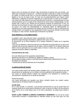 lejana como los tiempos de Homero. Muy brevemente la leyenda dice que Gordio, que
había sido conducido al reinado por el Oráculo de Apolo suspendió su arado en el templo
de Júpiter, en señal de ello hizo un nudo tan artificioso que quienquiera que lo desatara
llegaría a ser rey de toda el Asia. El nudo era tan desconcertante que ninguno podía
deshacerlo, y Alejandro el Grande, indignado por su falta de éxito, lo corto con su espada.
Los nudos han sido siempre una cosa esencial para el hombre, y contrariamente a lo que
podría pensarse que en la edad de las maquinas los haría menos indispensables, se han
puesto más y más en uso. Desde que los primeros hombres se aventuraron al mar, los
marinos han encontrado muchos usos variados de las cuerdas y de los nudos; en épocas
de guerra, los nudos han desempeñado un importante papel. El adiestramiento en
cabuyería es una parte importante del trabajo que han de llevar a cabo los elementos de
rescate Urbano, en realidad no hay exageración al decir que se han salvado muchas vidas
al realizar un nudo correcto. Quizás bajo condiciones muy difíciles.
QUE SIGNIFICA LA PALABRA NUDO?
La palabra “nudo” viene del latín modus, que significa “unir juntos”.
El término según diversos diccionarios, significa unión, lazo, vínculo.
El Diccionario de la Real Academia de la Lengua Española lo define de la siguiente
manera:
“Lazo que se estrecha y cierra de modo que con dificultad se pueda soltar por si solo y que
mientras más se tira de cualquiera de los cabos, más se aprieta ”En el rescate urbano se
define como la aplicación de una cuerda sobre sí misma, o sobre otra, para sujetar, atar y
asegurar personas, objetos y materiales.
Características del nudo.-
Un nudo deberá reunir las siguientes características:
Deberá ser sencillo en su manufactura, deberá ser estético y limpio
Nunca deberá quedar cruzado o encimado Nunca deberá poder deshacerse por si solo.
No deberá ser corredizo
Y tendrá que ser fácil de deshacer por el rescatador.
CLASIFICACIÓN DE NUDOS
Los nudos poseen dentro del rescate urbano múltiples usos, y en base al servicio que nos
proporcionan se clasificaran por su utilidad y forma de aplicación de la siguiente manera.
Los nudos en rescate Urbano cuentan con variantes a los utilizados en montaña y/o
excursionismo importantes en el medio de operación.
Nudos Personales
Los nudos personales son aquellos que tienen contacto directo con nuestro cuerpo,
utilizándose en el rescate Urbano los siguientes:
AS DE GUÍA
Es un nudo sencillo, no corredizo, cuya principal característica es que se puede hacer de
cualquier parte de la cuerda para encordarnos a ella, ya sea en la mitad o en los extremos
de la misma. Es un nudo seguro que no se corre al apretarse, se puede hacer simple o
doble.
NUDO LLANO TAMBIÉN LLAMADO CUADRADO O MARINERO, es uno de los nudos
mayormente conocido e indispensable en Rescate Urbano ya que sirve para unir dos
 