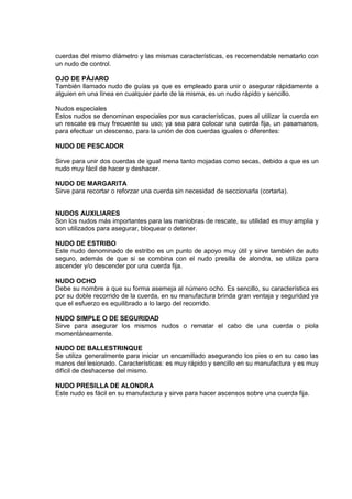 cuerdas del mismo diámetro y las mismas características, es recomendable rematarlo con
un nudo de control.
OJO DE PÁJARO
También llamado nudo de guías ya que es empleado para unir o asegurar rápidamente a
alguien en una línea en cualquier parte de la misma, es un nudo rápido y sencillo.
Nudos especiales
Estos nudos se denominan especiales por sus características, pues al utilizar la cuerda en
un rescate es muy frecuente su uso; ya sea para colocar una cuerda fija, un pasamanos,
para efectuar un descenso, para la unión de dos cuerdas iguales o diferentes:
NUDO DE PESCADOR
Sirve para unir dos cuerdas de igual mena tanto mojadas como secas, debido a que es un
nudo muy fácil de hacer y deshacer.
NUDO DE MARGARITA
Sirve para recortar o reforzar una cuerda sin necesidad de seccionarla (cortarla).
NUDOS AUXILIARES
Son los nudos más importantes para las maniobras de rescate, su utilidad es muy amplia y
son utilizados para asegurar, bloquear o detener.
NUDO DE ESTRIBO
Este nudo denominado de estribo es un punto de apoyo muy útil y sirve también de auto
seguro, además de que si se combina con el nudo presilla de alondra, se utiliza para
ascender y/o descender por una cuerda fija.
NUDO OCHO
Debe su nombre a que su forma asemeja al número ocho. Es sencillo, su característica es
por su doble recorrido de la cuerda, en su manufactura brinda gran ventaja y seguridad ya
que el esfuerzo es equilibrado a lo largo del recorrido.
NUDO SIMPLE O DE SEGURIDAD
Sirve para asegurar los mismos nudos o rematar el cabo de una cuerda o piola
momentáneamente.
NUDO DE BALLESTRINQUE
Se utiliza generalmente para iniciar un encamillado asegurando los pies o en su caso las
manos del lesionado. Características: es muy rápido y sencillo en su manufactura y es muy
difícil de deshacerse del mismo.
NUDO PRESILLA DE ALONDRA
Este nudo es fácil en su manufactura y sirve para hacer ascensos sobre una cuerda fija.
 