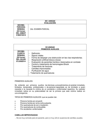 XIII UNIDAD
EVALUACIÓN
DECIMA
TERCERA
SEMANA
(04 horas)
DEL 26MAY
31MAY2014
2do. EXAMEN PARCIAL
VII UNIDAD
PRIMEROS AUXILIOS
DECIMA
CUARTA
SEMANA
(04 horas)
DEL 02JUN
07JUN2014
- Definición
- Signos vitales
- Forma de despejar una obstrucción en las vías respiratorias.
- Respiración artificial (boca a boca)
- Evaluación de pacientes heridos o lesionados en combate
- Control y tratamiento de hemorragias-Shock
- Tratamiento de fracturas
- Camillas improvisadas
- Purificación de agua
- Tratamiento de quemaduras
PRIMEROS AUXILIOS
Se entiende por primeros auxilios las técnicas y procedimientos al carácter inmediato,
limitados, temporales, profesionales o de persona capacitada es de brindado a quien
necesita o la necesite la víctima de un accidente o enfermedad repentina. Su carácter
inmediato radica en su potencialidad de ser la primera que esta victima realiza en
una emergencia.
TIPOS DE PRIMEROS AUXILIOS: que se puedan dar.
Persona herida por proyectil.
Persona herida por arma corto pulsante.
Por quemaduras de sol o insolación.
Por quemaduras de combustible.
Por accidente o enfermedad
CAMILLAS IMPROVISADAS
…No es muy comoda para el paciente, pero si muy útil en ausencia de camillas usuales.
 