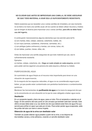 NO OLVIDAR QUE ANTES DE IMPROVISAR UNA CAMILLA, SE DEBE ASEGURAR
DE QUE TODO MATERIAL A USAR SEA LO SUFICIENTEMENTE RESISTENTE.
Habrá ocasiones que se necesiten una o varias camillas de inmediato y en ese momento
no se tiene a la mano una camilla usual; ahí es cuando se deben utilizar recursos y medios
que se tengan al alcance para improvisar una o varias camillas, para ello se debe hacer
uso del ingenio.
A continuación mencionaremos algunos elementos que nos servirán para tal fin:
a) con mantas, telas, cobijas, sabanas, cobertores, toallas, etc.
b) con ropa (camisas, sudaderas, chamarras, camisetas, etc.)
c) con pértigas (palos cortineros) y mantas, con ramas, tubos, etc.
d) con tablas, puertas, mesas, sillas, etc.
Antes de improvisar una camilla asegurese de que todo material que use, sea lo
suficientemente resistente.
Ejemplos:
a) mantas, cobijas, cobertores, etc.- Haga un nudo simple en cada esquina, servirán
para poder asirnos (agarrar) una persona de cada esquina y efectuar su tralado.
PURIFICACION DEL AGUA
Un suministro de agua limpia es el recurso más importante para tener en una
situación de supervivencia.
En la mayoría de los espacios naturales, el agua no es considerada segura para
beber, ya que puede estar contaminada con parásitos bacterianos o contaminantes
químicos.
Mantener las herramientas de purificación de agua en la mano te asegurará de que
no te encontrarás en una situación en la que te veas obligado a beber agua sucia.
Destilación
En un recipiente tapado y lleno de agua, pasa un tubo. Pon el recipiente a calentar en el
fuego. El otro extremo del tubo ponlo en otro envase que también esté bien cerrado. Este
último envase debe estar a su vez dentro de otro que deberá estar lleno de agua fría que
servirá para enfriar el vapor que sale por el tubo. Para evitar perder agua evaporada, sella
las juntas del tubo con barro o arena mojada.
Obtención de agua de la orina con destilador solar
También se puede obtener agua potable a partir de la orina, si se dispone de
dos botellas vacías y cinta adhesiva, creando un sencillo destilador solar:
 