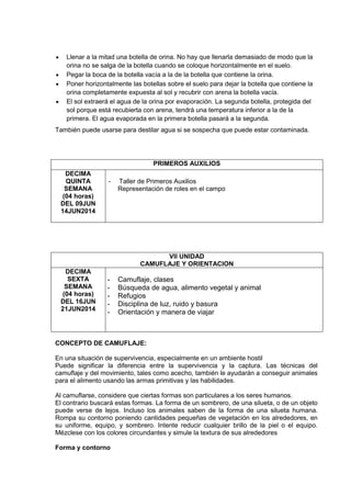 Llenar a la mitad una botella de orina. No hay que llenarla demasiado de modo que la
orina no se salga de la botella cuando se coloque horizontalmente en el suelo.
Pegar la boca de la botella vacía a la de la botella que contiene la orina.
Poner horizontalmente las botellas sobre el suelo para dejar la botella que contiene la
orina completamente expuesta al sol y recubrir con arena la botella vacía.
El sol extraerá el agua de la orina por evaporación. La segunda botella, protegida del
sol porque está recubierta con arena, tendrá una temperatura inferior a la de la
primera. El agua evaporada en la primera botella pasará a la segunda.
También puede usarse para destilar agua si se sospecha que puede estar contaminada.
PRIMEROS AUXILIOS
DECIMA
QUINTA
SEMANA
(04 horas)
DEL 09JUN
14JUN2014
- Taller de Primeros Auxilios
Representación de roles en el campo
VII UNIDAD
CAMUFLAJE Y ORIENTACION
DECIMA
SEXTA
SEMANA
(04 horas)
DEL 16JUN
21JUN2014
- Camuflaje, clases
- Búsqueda de agua, alimento vegetal y animal
- Refugios
- Disciplina de luz, ruido y basura
- Orientación y manera de viajar
CONCEPTO DE CAMUFLAJE:
En una situación de supervivencia, especialmente en un ambiente hostil
Puede significar la diferencia entre la supervivencia y la captura. Las técnicas del
camuflaje y del movimiento, tales como acecho, también le ayudarán a conseguir animales
para el alimento usando las armas primitivas y las habilidades.
Al camuflarse, considere que ciertas formas son particulares a los seres humanos.
El contrario buscará estas formas. La forma de un sombrero, de una silueta, o de un objeto
puede verse de lejos. Incluso los animales saben de la forma de una silueta humana.
Rompa su contorno poniendo cantidades pequeñas de vegetación en los alrededores, en
su uniforme, equipo, y sombrero. Intente reducir cualquier brillo de la piel o el equipo.
Mézclese con los colores circundantes y simule la textura de sus alrededores
Forma y contorno
 