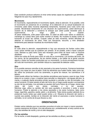Esta condición produce esfuerzo al mirar entre tantas capas de vegetación que terminara
fatigando los ojos muy rápidamente.
Movimiento
El movimiento, especialmente el movimiento rápido, atrae la atención. Si es posible, evite
el movimiento en presencia de un enemigo. Si la detección en su actual localización es
inminente usted debe moverse alejándose lentamente, haciendo poco ruido como sea
posible. Moviéndose lentamente en una situación de supervivencia, usted disminuye la
ocasión de la detección y conserva la energía que usted puede necesitar para la
supervivencia a largo plazo o la evasión.
Al pasar obstáculos, evite pasar sobre ellos. Si usted se debe subir sobre un obstáculo,
mantenga su cuerpo llano para evitar mostrar la silueta. No muestre la silueta contra el
horizonte al cruzar las colinas. Cuando usted se está moviendo, tendrá dificultad de
detectar el movimiento de otros. Pare con frecuencia, escuche, y mire alrededor
lentamente para detectar muestras de movimiento hostil.
Ruido
El ruido atrae la atención, especialmente si hay una secuencia de fuertes ruidos tales
como varias ramitas que se quiebran por presión. Si es posible, evite e hacer cualquier
ruido. Retrase su paso tanto como sea necesario para evitar de hacer ruido al moverse
alrededor o lejos de amenazas posibles.
Utilice los ruidos de fondo para cubrir el ruido de su movimiento. Los sonidos del avión, de
los carros, de los generadores, de los vientos fuertes, y de hablar de la gente cubrirán
alguno o todos los sonidos producidos por su movimiento. La lluvia enmascarará muchos
de ruido del movimiento, pero también reduce su capacidad de detectar ruidos.
Olor
En lo posible siempre camuflar el olor asociado a los seres humanos. Comience lavándose
usted y sus ropas sin usar el jabón. Evite los alimentos que huelen fuerte, tales como ajo.
No utilice los productos como los caramelos, la goma de mascar, los cosméticos o el
tabaco.
Usted puede utilizar las hierbas o las plantas aromáticas para lavarse y para la ropa, frotar
éstas en su cuerpo y ropa, o masticar para camuflar su respiración. Las agujas del pino, la
menta, o cualquier planta aromática similar ayudarán a camuflar su olor de animales y de
seres humanos. El estar parado al lado del humo de un fuego puede ayudar a enmascarar
su olor de los animales. Los animales se asustan del humo fresco de un fuego, olores más
viejos del humo son olores normales y no los asustan.
Mientras viaja, utilice su sentido del olor para ayudarle a encontrar o evitar a seres
humanos. Preste la atención a los olores asociados a los seres humanos, tales como
fuego, cigarrillos, gasolina, aceite, jabón, y al alimento. Tales olores pueden alertarle de su
presencia mucho antes que usted pueda verlos u oír. Observe la dirección del viento y,
cuando sea posible, bordee en la dirección del viento al acercarse a seres humanos o
animales, no en contra de él pues llevara su olor.
ORIENTACION
Existen varios métodos que nos permiten encontrar el norte con mayor o menor precisión
cuando carecemos de brújula. Los más eficaces son, probablemente, el reloj cuando es de
día y las estrellas de noche y con el cielo despejado
Por las estrellas
Por la noche, si está despejado, guiarse por las estrellas es eficaz y sencillo.
 