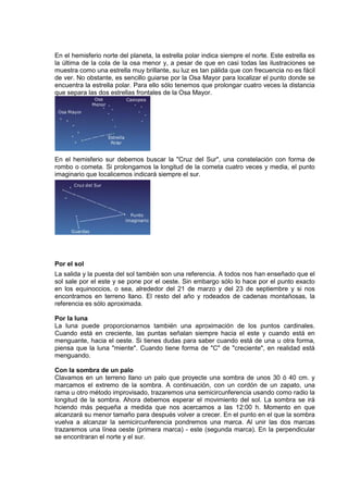 En el hemisferio norte del planeta, la estrella polar indica siempre el norte. Este estrella es
la última de la cola de la osa menor y, a pesar de que en casi todas las ilustraciones se
muestra como una estrella muy brillante, su luz es tan pálida que con frecuencia no es fácil
de ver. No obstante, es sencillo guiarse por la Osa Mayor para localizar el punto donde se
encuentra la estrella polar. Para ello sólo tenemos que prolongar cuatro veces la distancia
que separa las dos estrellas frontales de la Osa Mayor.
En el hemisferio sur debemos buscar la "Cruz del Sur", una constelación con forma de
rombo o cometa. Si prolongamos la longitud de la cometa cuatro veces y media, el punto
imaginario que localicemos indicará siempre el sur.
Por el sol
La salida y la puesta del sol también son una referencia. A todos nos han enseñado que el
sol sale por el este y se pone por el oeste. Sin embargo sólo lo hace por el punto exacto
en los equinoccios, o sea, alrededor del 21 de marzo y del 23 de septiembre y si nos
encontramos en terreno llano. El resto del año y rodeados de cadenas montañosas, la
referencia es sólo aproximada.
Por la luna
La luna puede proporcionarnos también una aproximación de los puntos cardinales.
Cuando está en creciente, las puntas señalan siempre hacia el este y cuando está en
menguante, hacia el oeste. Si tienes dudas para saber cuando está de una u otra forma,
piensa que la luna "miente". Cuando tiene forma de "C" de "creciente", en realidad está
menguando.
Con la sombra de un palo
Clavamos en un terreno llano un palo que proyecte una sombra de unos 30 ó 40 cm. y
marcamos el extremo de la sombra. A continuación, con un cordón de un zapato, una
rama u otro método improvisado, trazaremos una semicircunferencia usando como radio la
longitud de la sombra. Ahora debemos esperar el movimiento del sol. La sombra se irá
hciendo más pequeña a medida que nos acercamos a las 12:00 h. Momento en que
alcanzará su menor tamaño para después volver a crecer. En el punto en el que la sombra
vuelva a alcanzar la semicircunferencia pondremos una marca. Al unir las dos marcas
trazaremos una línea oeste (primera marca) - este (segunda marca). En la perpendicular
se encontraran el norte y el sur.
 