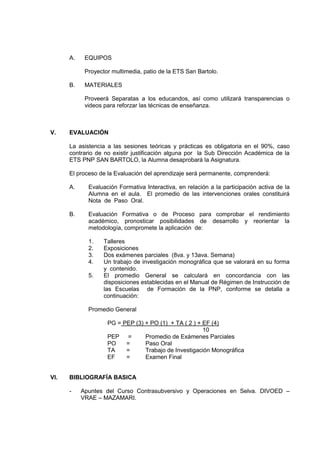 A. EQUIPOS
Proyector multimedia, patio de la ETS San Bartolo.
B. MATERIALES
Proveerá Separatas a los educandos, así como utilizará transparencias o
videos para reforzar las técnicas de enseñanza.
V. EVALUACIÓN
La asistencia a las sesiones teóricas y prácticas es obligatoria en el 90%, caso
contrario de no existir justificación alguna por la Sub Dirección Académica de la
ETS PNP SAN BARTOLO, la Alumna desaprobará la Asignatura.
El proceso de la Evaluación del aprendizaje será permanente, comprenderá:
A. Evaluación Formativa Interactiva, en relación a la participación activa de la
Alumna en el aula. El promedio de las intervenciones orales constituirá
Nota de Paso Oral.
B. Evaluación Formativa o de Proceso para comprobar el rendimiento
académico, pronosticar posibilidades de desarrollo y reorientar la
metodología, compromete la aplicación de:
1. Talleres
2. Exposiciones
3. Dos exámenes parciales (8va. y 13ava. Semana)
4. Un trabajo de investigación monográfica que se valorará en su forma
y contenido.
5. El promedio General se calculará en concordancia con las
disposiciones establecidas en el Manual de Régimen de Instrucción de
las Escuelas de Formación de la PNP, conforme se detalla a
continuación:
Promedio General
PG = PEP (3) + PO (1) + TA ( 2 ) + EF (4)
10
PEP = Promedio de Exámenes Parciales
PO = Paso Oral
TA = Trabajo de Investigación Monográfica
EF = Examen Final
VI. BIBLIOGRAFÍA BASICA
- Apuntes del Curso Contrasubversivo y Operaciones en Selva. DIVOED –
VRAE – MAZAMARI.
 