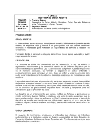 I UNIDAD
DOCTRINA DE ORDEN ABIERTO
PRIMERA
SEMANA
(04 horas)
DEL 03 AL 08
MAR 2014
. Primera Sesión
Conceptos de Orden Abierto, Disciplina, Orden Cerrado, Diferencia
entre Orden Abierto y Orden Cerrado
. Segunda Sesión
Formaciones, Voces de Mando, saludo policial
PRIMERA SESIÓN
ORDEN ABIERTO:
El orden abierto, es una actividad militar policial en tierra, consistente en poner en estado
máximo de exigencia física y mental a los participantes, que les permite desarrollar
destrezas y habilidades para fortalecer las capacidades de combate y reacción en
operaciones.
Formación donde el personal se dispersa para ofrecer menor blanco vulnerable y cubrir
mayor espacio de terreno.
LA DISCIPLINA
La Disciplina es actuar de conformidad con la Constitución, la ley, las normas y
reglamentos institucionales y de obediencia debida de las órdenes dispuestas por la
superioridad otorgada conforme a Ley. La disciplina es cumplir con nuestras obligaciones
en el momento adecuado. Es también la capacidad de actuar ordenada y
perseverantemente para conseguir un bien. Exige un orden y unos lineamientos para
poder lograr más rápidamente los objetivos deseados, soportando las molestias que esto
ocasiona.
La principal necesidad para adquirir este valor es la Auto exigencia; es decir, la capacidad
de pedirnos a nosotros mismos un esfuerzo "extra" para ir haciendo las cosas de la mejor
manera. Este valor es fundamental y básico para poder desarrollar muchas otras virtudes,
sin la disciplina es prácticamente imposible tener fortaleza y templanza ante las
adversidades que se presentan día a día.
La disciplina es un entrenamiento que corrige, moldea, da fortaleza y perfecciona su
misión es formarte buenos hábitos y establecer una serie de reglas personales que te
comprometan contigo mismo para alcanzar un ideal. La persona que posee el valor de la
disciplina es aquella que cumple con sus obligaciones, haciendo un poco más de los
esperado, al grado de sacar adelante su trabajo y todo aquello en lo que ha empeñado su
palabra.
ORDEN CERRADO:
El conjunto de movimientos simultáneos y ordenados que efectúan los individuos
pertenecientes a la institución policial en lugares acuartelados es decir Escuelas de
Formación, Cuarteles de Comando, bases Terrestres, etc. El orden cerrado persigue unos
objetivos básicos como lo son:
 