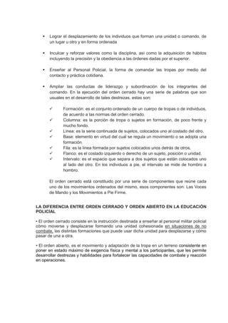  Lograr el desplazamiento de los individuos que forman una unidad o comando, de
un lugar u otro y en forma ordenada
 Inculcar y reforzar valores como la disciplina, así como la adquisición de hábitos
incluyendo la precisión y la obediencia a las órdenes dadas por el superior.
 Enseñar al Personal Policial, la forma de comandar las tropas por medio del
contacto y práctica cotidiana.
 Ampliar las conductas de liderazgo y subordinación de los integrantes del
comando. En la ejecución del orden cerrado hay una serie de palabras que son
usuales en el desarrollo de tales destrezas, estas son:
 Formación: es el conjunto ordenado de un cuerpo de tropas o de individuos,
de acuerdo a las normas del orden cerrado.
 Columna: es la porción de tropa o sujetos en formación, de poco frente y
mucho fondo.
 Línea: es la serie continuada de sujetos, colocados uno al costado del otro.
 Base: elemento en virtud del cual se regula un movimiento o se adopta una
formación.
 Fila: es la línea formada por sujetos colocados unos detrás de otros.
 Flanco: es el costado izquierdo o derecho de un sujeto, posición o unidad.
 Intervalo: es el espacio que separa a dos sujetos que están colocados uno
al lado del otro. En los individuos a pie, el intervalo se mide de hombro a
hombro.
El orden cerrado está constituido por una serie de componentes que reúne cada
uno de los movimientos ordenados del mismo, esos componentes son: Las Voces
de Mando y los Movimientos a Pie Firme.
LA DIFERENCIA ENTRE ORDEN CERRADO Y ORDEN ABIERTO EN LA EDUCACIÓN
POLICIAL
• El orden cerrado consiste en la instrucción destinada a enseñar al personal militar policial
cómo moverse y desplazarse formando una unidad cohesionada en situaciones de no
combate, las distintas formaciones que puede usar dicha unidad para desplazarse y cómo
pasar de una a otra.
• El orden abierto, es el movimiento y adaptación de la tropa en un terreno consistente en
poner en estado máximo de exigencia física y mental a los participantes, que les permite
desarrollar destrezas y habilidades para fortalecer las capacidades de combate y reacción
en operaciones.
 