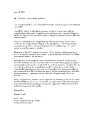 March 3, 2016
RE: Reference Letter for Kelly McMillan
I am writing to introduce you to Kelly McMillan as his former manager at HO-AD/Wood
Group PSN.
I hired Kelly initially as a Production Manager to help solve some issues with our
production in our Longmont, Colorado operations where we were a specialty fabricator
specifically for the oil and gas market, primarily focused on flow measurement skids and
pressure vessels.
Kelly was able to step in and help productivity improve and manage indirect costs in
short order. He was good at looking both at the larger picture of satisfying our clients
requested delivery dates, while scheduling the resources, and keeping an eye on our
indirect costs and managing to a budget.
Subsequent to that, Kelly was moved into a Sr. Project Manager position as we had a
need to pro-actively manage a large customer in our business that did not feel we had the
strength in our PM area that we needed.
In this position, Kelly brought his production experience along with his unwavering
belief that the truth is always best to bear, and was successful at managing their projects
and keeping the client updated and informed. As with any fabrication operation, there are
issues that arise that put the project budget and delivery time frame at risk. Kelly was
never afraid to be pro-active at informing our clients when these situations would arise,
and consequently was able to influence the shop to the best possible outcome, while also
managing customer expectations and accounting for changes in scope, budget and
delivery.
Kelly’s straightforward, honest, “Can-do” approach was refreshing to me, and the clients
that he worked with, and would be an asset for any organization. If I were currently in a
position to need operations or project management support, I would not hesitate to hire
Kelly in any organization I worked in.
Respectfully,
Kevin Craft
Process Equipment Group Manager
Springs Fabrication, Inc.
Kevin Craft
 