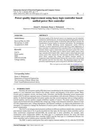 Indonesian Journal of Electrical Engineering and Computer Science
Vol. 21, No. 1, January 2021, pp. 1~9
ISSN: 2502-4752, DOI: 10.11591/ijeecs.v21.i1.pp1-9  1
Journal homepage: http://ijeecs.iaescore.com
Power quality improvement using fuzzy logic controller based
unified power flow controller
Ahmed N. Alsammak, Hasan A. Mohammed
Department of Electrical Engineering, Colege of Engineering, University of Mosul, Iraq
Article Info ABSTRACT
Article history:
Received Mar 24, 2020
Revised Jun 15, 2020
Accepted Jul 8, 2020
The power quality of the electrical system is an important issue for industrial,
commercial, and housing uses. An increasing request for high quality electrical
power and an increasing number of distorting loads had led to increase the
consideration of power quality by customers and utilities. The development
and use of flexible alternating current transmission system (FACTs)
controllers in power transmission systems had led to many applications of
these controllers. A unified power flow controller (UPFC) is one of the FACTs
elements which is used to control both active and reactive power flow of the
transmission line. This paper tried to improve power quality using a fuzzy
logic controller (FLC) based UPFC, where it used to control both active and
reactive power flow, decreas the total harmonic distortion (THD), correct
power factor, regulate line voltage and enhance transient stability. A
comparison study of the performance between the system with a conventional
PID controller and FLC has been done. The theoretical analysis has been
proved by implementing the system using MATLAB/SIMULINK package.
Keywords:
FACTs
Power quality
SSSC
UPFCSTATCOM
Voltage stability
This is an open access article under the CC BY-SA license.
Corresponding Author:
Hasan A. Mohammed
Department of Electrical Engineering
The University of Mosul, Mosul, Iraq
Email: hasan82adnan@uomosul.edu.iq
1. INTRODUCTION
Recently, the term power quality (PQ) takes more consideration by the electrical engineers. The power
quality is a very important issue related to the voltage, current, and frequency of the power system. Many
circuits such as magnetic circuits, non-linear loads, converters, and flexible alternating current transmission
system (FACTs) devices represent source of harmonics and problems with adversely influence to the power
quality. In electrical engineering the term power quality may take several meanings such as (voltage quality),
(current quality), (service quality), (supply reliability), (quality of source). The power quality of the power
system may be faced with many problems like voltage sag, voltage swell, harmonics distortion, absence or lack
of VAR compensation units, voltage interruptions, and transient conditions. To improve the performance of a
microgrid, it is required to manage the fluctuation of reactive power efficiently and this is known as reactive
power compensation.
The FACTs can mitigate electrical power problems in different conditions (steady-state, transient, and
post transient steady-state) [1-4]. It can be classified into four types, the first type is shunt controllers such as
static synchronous compensator (STATCOM), the second type is series controllers, for example, static
synchronous series compensator (SSSC), the third type is a combination between the series and shunt
controllers such as unified power flow controller (UPFC) and the final type is a combination between two
series controllers such as interline power controller (IPFC) [5-9].
The SSSC is used to control power flow and to improve transient stability [10-12], while the STATCOM
 