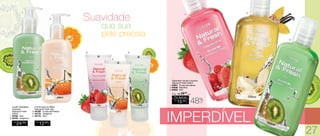 Sabonete Líquido Corporal
Natural & Fresh 200ml
1. 94651 - Frutas Vermelhas
2. 94648 - Baunilha
3. 94655 - Kiwi
R$
15,00
CADA
Por apenas
/Sug.: R$ 29,00
CADA
48%
OFF
IMPERDÍVEL
Suavidade
que sua
pele precisa
	 Loção Hidratante
Corporal
Natural & Fresh
200ml
1. 94763 - Kiwi
2. 94764 - Tangerina
R$
24,00
CADA
Creme para as Mãos
Natural & Fresh 35g
3. 94780 - Frutas Vermelhas
4. 94778 - Tangerina
5. 94779 - Kiwi
R$
12,00
CADA
1.
1.
2.
3.
2.
3.
4.
5.
27
 