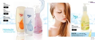 96442
H2O Loção Hidratante
Bebidas Refrescantes
	Frapê de Abacaxi com Coco
210g
R$
25,00
3. 96443
H2O Loção Hidratante
Bebidas Refrescantes
Raspadinha de Groselha
210g
R$
25,00
2. 94548
H2O Soft
Loção Cremosa
	 Desodorante Corporal
Hidratante 250g
R$
28,00
1. 94557
H2O Sun
Loção Cremosa
Desodorante Corporal
Hidratante 250g
R$
28,00
Hidratação
refrescante
USO DIÁRIO
1.
2. 3.
GRÁTIS miniatura H2O Loção Frapê
de Abacaxi com Coco 30g na compra de H2O
Loção Frapê de Abacaxi com Coco 210g.
25
 