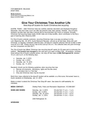 FOR IMMEDIATE RELEASE
[Insert Date]
Media Contacts:
Austin Resource RecoveryMedia Line
Desk:512-974-1800
Give Your Christmas Tree Another Life
New drop-off location for Austin Christmas tree recycling
AUSTIN, TEXAS – After Christmas trees are carefully selected, decorated and displayed throughout
December, they don’t have much use after the presents have been opened. However, City of Austin
residents can give their real trees a second life by recycling them into mulch or compost. Annually,
Christmas tree recycling keeps nearly 20,000 trees out of area landfills, which contributes to the City’s
goal of reaching Zero Waste by 2040.
For City of Austin curbside customers, recycling Christmas trees is as easy as setting it on the
curb. Beginning Dec. 26, 2014, Austin Resource Recovery will pick up all real trees, along with yard
trimmings, on regularly scheduled collection days. All trees for curbside collection that are six feet or taller
must be cut in half. Please set your tree at the curb by 6:30 a.m. The collected trees and yard trimmings
are then composted into Dillo Dirt™.
The City of Austin has offered Christmas tree recycling drop-off events for 30 years and is continuing this
tradition. The location has changed for this year due to an event at Zilker Park. All residents, including
those without City of Austin curbside service, can drop off their trees at 2304 Rollingwood Dr. between
10 a.m. and 2 p.m. on the following days:
 Saturday, Jan. 3, 2015
 Sunday, Jan. 4, 2015
 Saturday, Jan. 10, 2015
 Sunday, Jan. 11, 2015
Residents should use the following guidelines when recycling their tree:
 Remove all ornaments, decorations, lights and the tree stand
 Do not place tree in a “tree bag”
 Only real Christmas trees may be recycled
Mulch from trees collected at the drop-off location will be available on a first-come, first-served basis to
Austin residents on Wednesday, Jan. 21, 2015.
Media is invited to attend the Christmas Tree Drop-Off event. See below for staff availability for
interviews.
MEDIA CONTACT: Shelley Parks, Parks and Recreation Department, 512.699.9281
WHEN AND WHERE: Saturday, Jan. 3, 2015: On-site from 11 a.m. – 1 p.m.
Sunday, Jan. 4, 2015: On-site from 11 a.m. – 1 p.m.
Saturday, Jan. 10, 2015: On-call from 11 a.m. – 3 p.m.
Sunday, Jan. 11, 2015: On-call from 11 a.m. – 3 p.m.
2304 Rollingwood Dr.
INTERVIEW
 