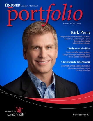 VOLUME 31, FALL 2016
Kirk Perry
business.uc.edu
Classroom to Boardroom
Lindner on the Rise
Cincinnati ranked among the Top 25
schools producing the most
Fortune 500 CEOs
Google's President of Brand Solutions
helps the world's largest brands
develop their digital
advertising strategies
Cincinnati MBA earns nation's
biggest three-year rankings jump
in U.S. News & World Report
 