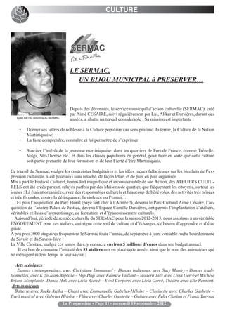 CULTURE




                                          LE SERMAC,
                                            UN BIJOU MUNICIPAL à PRESERVER…



                                          Depuis des décennies, le service municipal d’action culturelle (SERMAC), créé
                                          par Aimé CESAIRE, suivi régulièrement par Lui, Aliker et Darsières, durant des
   Lydie BETIS, directrice du SERMAC
                                          années, a abattu un travail considérable ; Sa mission est importante :

    •     Donner ses lettres de noblesse à la Culture populaire (au sens profond du terme, la Culture de la Nation
          Martiniquaise)
    •     La faire comprendre, connaître et lui permettre de s’exprimer

    •     Susciter l’intérêt de la jeunesse martiniquaise, dans les quartiers de Fort-de France, comme Trénelle,
          Volga, Ste-Thérèse etc., et dans les classes populaires en général, pour faire en sorte que cette culture
          soit partie prenante de leur formation et de leur Fierté d’être Martiniquais.

Ce travail du Sermac, malgré les contraintes budgétaires et les idées reçues fallacieuses sur les bienfaits de l’ex-
pression culturelle, s’est poursuivi sans relâche, de façon têtue, et de plus en plus organisée.
Mis à part le Festival Culturel, temps fort magnifique et incontournable de son Action, des ATELIERS CULTU-
RELS ont été créés partout, relayés parfois par des Maisons de quartier, que fréquentent les citoyens, surtout les
jeunes : Là étaient organisées, avec des responsables culturels et beaucoup de bénévoles, des activités très prisées
et très fécondes, contre la délinquance, la violence ou l’ennui…
    Et puis l’acquisition du Parc Floral (payé fort cher à l’Armée !), devenu le Parc Culturel Aimé Césaire, l’ac-
quisition de l’ancien Palais de Justice, devenu l’Espace Camille Darsières, ont permis l’implantation d’ateliers,
véritables cellules d’apprentissage, de formation et d’épanouissement culturels.
  Aujourd’hui, période de rentrée culturelle du SERMAC pour la saison 2012-2013, nous assistons à un véritable
ENGOUEMENT pour ces ateliers, qui signe cette soif de culture et d’échanges, ce besoin d’apprendre et d’être
guidé.
A peu près 3000 stagiaires fréquentent le Sermac toute l’année, de septembre à juin, véritable ruche bourdonnante
du Savoir et du Savoir-faire !
La Ville Capitale, malgré ces temps durs, y consacre environ 5 millions d’euros dans son budget annuel.
     Il est bon de connaitre l’intitulé des 33 ateliers mis en place cette année, ainsi que le nom des animateurs qui
ne ménagent ni leur temps ni leur savoir :

   Arts scéniques :
    Danses contemporaines, avec Christiane Emmanuel - Danses indiennes, avec Suzy Maniry - Danses tradi-
tionnelles, avec K’zo Jean-Baptiste – Hip-Hop, avec Fabrice Vaillant – Modern Jazz avec Livia Gercé et Michèle
Briant-Monplaisir- Dance Hall avec Livia Gercé – Eveil Corporel avec Livia Gercé, Théâtre avec Elie Pennont.
 Arts musicaux
   Batterie avec Jacky Alpha – Chant avec Emmanuelle Gabelus-Héloïse – Clarinette avec Charles Gashette –
Eveil musical avec Gabelus Héloïse – Flûte avec Charles Gashette – Guitare avec Félix Clarion et Frantz Tuernal
                                       Le Progressiste - Page 11 - mercredi 19 septembre 2012
 