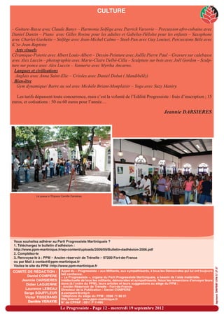 CULTURE

– Guitare-Basse avec Claude Banys – Harmonie Solfège avec Parrick Varsovie – Percussion afro-cubaine avec
Daniel Dantin – Piano avec Gilles Rosine pour les adultes et Gabelus-Héloïse pour les enfants – Saxophone
avec Charles Gashette – Solfège avec Jean-Michel Calmo – Steel-Pan avec Guy Louiset, Percussions Bèlè avec
K’zo Jean-Baptiste
  Arts visuels
Céramique-Poterie avec Albert Louis-Albert – Dessin-Peinture avec Joëlle Pierre Paul – Gravure sur calebasse
avec Alex Luccin – photographie avec Marie-Claire Delbé-Cilla – Sculpture sur bois avec Joël Gordon – Sculp-
ture sur ponce avec Alex Luccin – Vannerie avec Myrtha Ancarno.
 Langues et civilisations
  Anglais avec Anna Saint-Elie – Créoles avec Daniel Dobat ( Mandibèlè))
 Bien-être
   Gym dynamique/ Barre au sol avec Michèle Briant-Monplaisir – Yoga avec Suzy Maniry.

   Les tarifs dépassent toute concurrence, mais c’est la volonté de l’Edilité Progressiste : frais d’inscription ; 15
euros, et cotisations : 50 ou 60 euros pour l’année…

                                                                                                        Jeannie DARSIERES




              La queue à l'Espace Camille Darsières




 Vous souhaitez adhérer au Parti Progressiste Martiniquais ?
 1. Téléchargez le bulletin d’adhésion :
 http://www.ppm-martinique.fr/wp-content/uploads/2009/09/Bulletin-dadhésion-2006.pdf
 2. Complétez-le
 3. Renvoyez-le à : PPM – Ancien réservoir de Trénelle – 97200 Fort-de-France
 ou par Mail à contact@ppm-martinique.fr
 Visitez le site du PPM :http://www.ppm-martinique.fr
                                                                                                                                            imprimerie TONIPRINT 0596 57 37 37




COMITÉ DE RÉDACTION :              Appel du « Progressiste » aux Militants, aux sympathisants, à tous les Démocrates qui lui ont toujours
                                   fait confiance.
       Daniel COMPERE              « Le Progressiste », organe du Parti Progressiste Martiniquais, a besoin de l’aide matérielle,
    Jeannie DARSIERES              intellectuelle de tous les militants, démocrates et sympathisants. Nous les remercions d’envoyer leurs
      Didier LAGUERRE              dons (à l’ordre du PPM), leurs articles et leurs suggestions au siège du PPM :
                                   - Ancien Réservoir de Trénelle - Fort-de-France.
      Laurence LEBEAU              Directeur de la Publication : Daniel COMPERE
     Serge SOUFFLEUR               d.compere@only.fr
      Victor TISSERAND             Téléphone du siège du PPM : 0596 71 88 01
                                   Site Internet : www.ppm-martinique.fr
       Danièle VERAYIE             N° de CPPAP : 0511 P 11495

                                  Le Progressiste - Page 12 - mercredi 19 septembre 2012
 