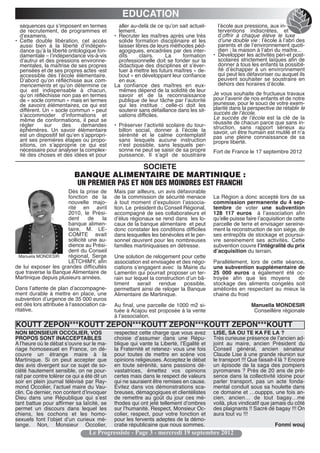 EDUCATION
  séquences qui sʼimposent en termes            aller au-delà de ce quʼon sait actuel-      lʼécole aux pressions, aux in-
  de recrutement, de programmes et              lement.                                     terventions indiscrètes, et
  dʼexamens.                                  • Recruter les maîtres après une très         dʼoffrir à chaque élève le luxe
• Cette double libération, cet accès            solide formation disciplinaire et les       dʼune double vie : lʼécole à lʼabri des
  aussi bien à la liberté dʼindépen-            laisser libres de leurs méthodes péd-       parents et de lʼenvironnement quoti-
  dance quʼà la liberté ontologique fon-        agogiques, encadrées par des inter-         dien ; la maison à lʼabri du maître...
  damentale – lʼindépendance vis-à-vis          dits      clairs.    La     formation     • Développer les activités péri-et post-
  dʼautrui et des pressions environne-          professionnelle doit se fonder sur la       scolaires strictement laïques afin de
  mentales, la maîtrise de ses propres          didactique des disciplines et sʼéver-       donner à tous les enfants la possibil-
  pensées et de ses propres actes -est          tuer à mettre les futurs maîtres « de-      ité dʼéchapper à un environnement
  accessible dès lʼécole élémentaire.           bout » en développant leur confiance        qui peut les défavoriser ou auquel ils
  Dʼabord quʼon réfléchisse aux com-            en eux.                                     peuvent souhaiter se soustraire en
  mencements et quʼon détermine ce            La confiance des maîtres en eux-              dehors des horaires dʼécole.
  qui est indispensable à chacun,               mêmes dépend de la solidité de leur
  quʼon réfléchisse non pas en termes           savoir et de la reconnaissance            Je vous souhaite de fructueux travaux
  de « socle commun » mais en termes            publique de leur tâche par lʼautorité     pour lʼavenir de nos enfants et de notre
  de savoirs élémentaires, ce qui est           qui les institue : celle-ci doit les      jeunesse, pour le souci de votre exem-
  différent. Un « socle commun » peut           soutenir sans défaillance dans les sit-   plarité dans la perspective de rétablir le
  sʼaccommoder dʼinformations et                uations difficiles.                       succès de lʼécole.
  même de conformations, il peut se                                                       Le succès de lʼécole est la clé de la
  régler     sur      des     demandes        • Préserver lʼactivité scolaire du tour-    réussite de chacun parce que sans in-
  éphémères. Un savoir élémentaire              billon social, donner à lʼécole la        struction, sans rapport sérieux au
                                                                                          savoir, un être humain est mutilé et nʼa
  est un dispositif tel quʼen sʼappropri-       sérénité et le calme contemplatif         pas une pleine connaissance de sa
  ant ses premières étapes ou propo-            sans lesquels aucune instruction          propre liberté.
  sitions, on sʼapproprie ce qui est            nʼest possible, sans lesquels per-
  nécessaire pour analyser la complex-          sonne ne peut se saisir de sa propre      Fort de France le 17 septembre 2012
  ité des choses et des idées et pour           puissance. Il sʼagit de soustraire

                                               SOCIETE
                           BANQUE ALIMENTAIRE DE MARTINIQUE :
                            UN PREMIER PAS ET NON DES MOINDRES EST FRANCHI
                      Dès la prise de         Mais par ailleurs, un avis défavorable
                      fonction de la          de la commission de sécurité menace         La Région a donc accepté lors de sa
                      nouvelle majo-          à tout moment dʼexpulsion lʼassocia-        commission permanente du 4 sep-
                      rité en avril           tion. Le président du Conseil Régional,     tembre de voter une subvention
                      2010, le Prési-         accompagné de ses collaborateurs et         128  117 euros à lʼassociation afin
                      dent      de   la       dʼélus régionaux se rend dans les lo-       quʼelle puisse faire lʼacquisition de cette
                      banque alimen-          caux de la banque alimentaire  et peut      parcelle de terre et envisager sereine-
                      taire, M. LE-           donc constater les conditions difficiles    ment la reconstruction de son siège, de
                      COMTE avait             dans lesquelles les bénévoles et le per-    ses entrepôts de stockage et poursui-
                      sollicité une au-       sonnel œuvrent pour les nombreuses          vre sereinement ses activités. Cette
                      dience au Prési-        familles martiniquaises en détresse.        subvention couvre lʼintégralité du prix
                      dent du Conseil                                                     dʼacquisition du terrain.
 Manuela MONDESIR     régional, Serge         Une solution de relogement pour cette
                      LETCHIMY, afin          association est envisagée et des négo-      Parallèlement, lors de cette séance,
de lui exposer les grandes difficultés        ciations sʼengagent avec la Mairie du       une subvention supplémentaire de
que traverse la Banque Alimentaire de         Lamentin qui pourrait proposer un ter-      25 000 euros a également été oc-
Martinique depuis plusieurs années.           rain sur lequel la construction dʼun bâ-    troyée afin que les moyens       de
                                              timent     serait   rendue     possible,    stockage des aliments congelés soit
Dans lʼattente de plan dʼaccompagne-          permettant ainsi de reloger la Banque       améliorés en respectant au mieux la
ment durable à mettre en place, une           Alimentaire de Martinique.                  chaine du froid
subvention dʼurgence de 35 000 euros
est dès lors attribuée à lʻassociation ca-    Au final, une parcelle de 1000 m2 si-                        Manuella MONDESIR
ritative.                                     tuée à Acajou est proposée à la vente                         Conseillère régionale
                                              à lʼassociation.
KOUTT ZEPON***KOUTT ZEPON***KOUTT ZEPON***KOUTT ZEPON***KOUTT
NON MONSIEUR OCCOLIER, VOS                    respectez cette charge que vous avez        LISE, SA OU TE KA FE LA ?
PROPOS SONT INACCEPTABLES                     choisie dʼassumer dans une Répu-            Très curieuse présence de lʼancien ad-
A lʼheure où le débat sʼouvre sur le ma-      blique qui vante la Liberté, lʼEgalité et   joint au maire, ancien Président du
riage homosexuel en France, on dé-            la Fraternité et retenez- vous une fois     Conseil général, ancien sénateur
couvre un étrange maire à la                  pour toutes de mettre en scène vos          Claude Lise à une grande réunion sur
Martinique. Si on peut accepter que           opinions religieuses. Acceptez le débat     le transport !!! Que faisait-il là ? Encore
des avis divergent sur ce sujet de so-        en toute sérénité, sans passions dé-        un épisode de la saga des pompiers
ciété hautement sensible, on ne pour-         vastatrices, émettez vos opinions           pyromanes ? Près de 20 ans de pré-
rait par contre tolérer ce qui a été dit un   certes mais dans le respect de valeurs      sence dans la collectivité idoine pour
soir en plein journal télévisé par Ray-       qui ne sauraient être remises en cause.     parler transport, pas un acte fonda-
mond Occolier, lʼactuel maire du Vau-         Evitez dans vos démonstrations sca-         mental conduit sous sa houlette dans
clin. Ce dernier, non content dʼinvoquer      breuses, démagogiques et clientélistes      ce domaine et …ouppps, une fois an-
Dieu dans une République qui sʼest            de remettre au goût du jour ces mé-         cien, ancien… de tout bagay…me
tant battue pour affirmer sa laïcité, se      thodes qui ont jeté tellement dʼombres      voilà, plus vindicatif que jamais du côté
permet un discours dans lequel les            sur lʼhumanité. Respect, Monsieur Oc-       des plaignants !! Sacré dé bagay !!! On
chiens, les cochons et les homo-              colier, respect, pour votre fonction et     aura tout vu !!!
sexuels font lʼobjet dʼun curieux mé-         pour les fervents adeptes de la démo-
lange. Non, Monsieur Occolier,                cratie républicaine que nous sommes.                                    Fonmi wouj
                                  Le Progressiste - Page 3 - mercredi 19 septembre 2012
 