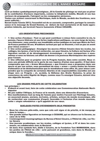 EN AVANT-PREMIERE DE L’ANNEE CESAIRE

sorti un timbre symboliquement prestigieux…Et le Comité de pilotage ne veut pas se priver
de la contribution d’acteurs importants, comme la téléphonie mobile, Mozaïk et ses bus
vecteurs de propagande, l’aéroport ou les compagnies aériennes.
Toutes ces actions concernent la Martinique, mais le Monde, au-delà des frontières, sera
aussi sollicité…
Durant toute l’année 2013, l’essentiel est de se souvenir, comprendre, partager la connais-
sance et le message du Grand Homme, en dehors de tout sectarisme et de toute appro-
priation imbécile, qui ternirait l’œuvre humaniste d’Aimé CESAIRE.


                LES ORIENTATIONS PRECONISEES

•    1- Une action d’analyse : Tout ce qui peut contribuer à mieux faire connaître la vie, la
     pensée, l’œuvre littéraire et ses fortes implications politiques, au sens large du terme,
     sera bienvenu ; sans omettre son inoubliable action publique en tant que Maire de Fort-
     de-France pendant 50 ans. N’oublions surtout pas que se Souvenir, c’est un pas en avant
     pour mieux avancer !
•    2- Une action pédagogique : Enseigner les œuvres d’Aimé Césaire dans les écoles, les
     collèges, les lycées, c’est le but recherché, car pour Césaire, la Culture est facteur d’in-
     tégration sociale et de développement économique ; et nous manquerions à nous-
     mêmes si nous ne faisions cet effort de donner à la jeunesse Martiniquaise des repères
     pour l’avenir.
•    3- Une réflexion pour se projeter vers le Progrès humain, dans notre société. Nous vi-
     vons une période difficile où la perte de nos repères d’antan nous guette ; Il faut donc
     comprendre que ces « Armes Miraculeuses » que Césaire nous a proposées dans son
     œuvre et par son action, nous permettent de nous « armer » contre toutes les formes
     d’aliénation et de déshumanisation que le mondialisme nous offre. Et, pour mieux com-
     prendre que la conquête de certaines libertés et de responsabilités nouvelles est une
     étape vers ce Progrès ; et, au-delà, la Défense des Droits Humains, la prise de
     conscience de notre Dignité de Nègre, comme nous l’a enseigné Césaire, doivent être
     nos objectifs féconds.


            LES GRANDS PROJETS DE CETTE CELEBRATION
Les principes :
• D’abord et avant tout, faire de cette célébration une Commémoration Nationale Marti-
   niquaise
• Ne pas oublier l’Afrique, la France et le monde, dans une démarche d’ouverture.
• Des manifestations tout au long de l’année pour mettre l’accent sur l’héritage Césaire,
   en associant jeunes, anciens, écrivains, artistes, acteurs du monde économique, afin
   de rechercher une communion d’esprit, favorable à l’éclosion d’un monde nouveau,
   cette « utopie refondatrice » qu’il appelait de ses vœux.

                 QUELQUES PISTES D’EVENEMENTS DEJA PRESENTES

    ➢ Nous les citerons pêle-mêle, sans que cela soit signe ni de priorité, ni de marquage
      dans le temps…
    ➢ Une grande statue figurative en hommage à CESAIRE, qui se situera sur la Savane, au
      cœur de la Ville
    ➢ L’aménagement muséographique du Bureau d’Aimé Césaire, à l’Hôtel de ville, rue Vic-
      tor Sévère
    ➢ Une journée académique, sur les écoles, collèges et lycées, à FF et dans les com-
      munes, en collaboration avec le Rectorat
    ➢ Un banc d’un symbole fort, dédié à Césaire, de la Fondation Toni MORRISSON, dans
      les jardins de l’Hôtel de ville : acte puissant et grandiose, rare dans le Monde, et
      unique dans la Caraïbe…
                          Le Progressiste - Page 7 - mercredi 19 septembre 2012
 