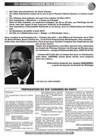 EN AVANT-PREMIERE DE L’ANNEE CESAIRE

 ➢ Des films documentaires sur Aimé Césaire
 ➢ Un rallye Patrimoine autour de la vie et de la Pensée d’Aimé Césaire, à travers notre
   île
 ➢ Un colloque international, qui aura lieu à Dakar en Mars 2013
 ➢ Une exposition « Mémoires » à Gorée au Sénégal
 ➢ Dans la Ville Capitale, un important Colloque, du 24 au 28 juin, sur l’héritage de Cé-
   saire, avec des expos et des concours d’élèves et d’étudiants.
 ➢ Une exposition à l’Assemblée Nationale et au Sénat, avec la collaboration du Théâtre
   Lari
 ➢ Un Randotour de juillet à Août 2013
 ➢ Un film en collaboration avec « Adage » et Martinique 1ère….

Sans compter la participation du «  Campus des Arts », des Offices du Tourisme, de la Ville
de Basse-Pointe, Anses d’Arlet etc., et du Parti Progressiste Martiniquais, bien entendu…
Cette liste, loin d’être exhaustive, n’est là que pour montrer l’ampleur des implications des
                                  uns et des autres.
                                  Toutes les propositions nouvelles peuvent être adressées
                                  au Comité de Pilotage (Contact du Chargé de Mission pour
                                  ce centenaire : Jacques Philémont-Montout, 0596 59 42 35)

                                            L’année 2013 doit être un temps fort pour ce Centenaire,
                                           mais Aimé  CESAIRE, année après année, sera toujours
                                           dans nos cœurs…

                                                            (Information préparée par Jeannie DARSIERES,
                                                                  à partir du dossier du Comité de Pilotage)




                                           « Je suis sur votre compte »



                       PREPARATION DU XIXe CONGRES DU PARTI
Camarade,                                  -        Des lundis du parti à thèmes       continuions à réfléchir sur différents
                                           -        De nombreuses séances de           problèmes et quʼil soit utile de pour-
19ème congrès des 19,20 et 21 octobre      travail autour des 3 thèmes retenu          suivre et dʼapprofondir lʼétude dʼautres
2012.                                      par le Comité National                      questions dʼactualité. Nous devons
                                           Dans le prolongement de ces séances         être non seulement convaincus, mais
                                           de travail préparatoires au congrès et      convaincants.
 Au cours de lʼannée 2011, le Secré-       suite aux élections législatives, nous      Pour cela, le comité dʼorganisation du
taire Général a adressé un courrier        nous sommes retrouvés lors dʼun sé-
aux présidents de balisiers pour leur      minaire de réflexion les 29 et 30 juin      congrès est à la disposition de tous les
demander de faire remonter au Comité       2012.                                       balisiers qui souhaitent se faire accom-
National les thèmes quʼils souhaitaient    Nombre dʼentre nous sommes venus            pagner afin de faciliter leur tâche et
aborder lors du prochain congrès.          porter notre réflexions autour des          dʼaborder avec méthode ce 19ième
Suite aux remontées des travaux des        deux thèmes proposés :                      congrès.
balisiers, le Comité National a proposé    -        Analyse des élections législa-     Cette dynamique implique lʼadhésion
dʼouvrir ces travaux aux 3 ateliers sui-   tives,                                      du plus grand nombre ; nous devons
vants :                                    -        Stratégie et organisation.         être forts, soudés et cohérents pour af-
-        Atelier Politique                                                             fronter des lendemains qui sʼannon-
-        Atelier Projet de Société         Toutefois, étant donné que le succès        cent aussi passionnants que difficiles.
-        Atelier Fonctionnement            dépend, non point du vote massif et         Au travail donc pour la réussite de ce
                                           aveugle des camarades, mais de
Depuis plus dʼun an, la direction du       lʼadhésion éclairée et consciente de        19ième congrès.
parti et le groupe qui anime les bali-     lʼensemble des militants aux thèmes
siers ont entrepris une campagne dʼin-     qui leur sont proposés, il nʼest pas inu-                  Saluts progressistes.
formation à ce sujet.                      tile de poursuivre lʼétude de ces ques-
-        Nombreuses visites dans les       tions.                                                    Alfred TOUSSAINT
balisiers                                  Cʼest pourquoi je propose que nous          Comité de préparation du Congrès
                               Le Progressiste - Page 8 - mercredi 19 septembre 2012
 