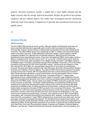 pinpoint. Research limitations include a sample that is more highly educated and has
higher incomes than the average American household. Despite the growth of new product
categories and new industry players, few studies have investigated customer satisfaction
within the retail food industry. Comparisons of specialty and conventional food stores are
equally scarce.
17.
Literature Review
FMCG scenario
The term FMCG (fast moving consumer goods), although popular and frequently used does not
have a standard definition and is generally used in India to refer to products of everyday use.
Conceptually, however, the term refers to relatively fast moving items that are used directly by the
consumer. The Indian FMCG sector has a market size of US$ 13.1 billion and is the fourth largest
sector in the Indian economy .A well-established distribution network, mature logistics, intense
competition between the organized and unorganized segments, National brands and private
labels/local brands characterize the sector. It has been estimated that FMCG sector sales in India is
likely to increase from Rs. 92,100 crores in 2011-12, to over Rs.1,30,000 crores in 2015. With the
presence of 12.2% of the world population in the villages of India, the Indian rural FMCG market is
formidable indeed. The Indian rural market has more than 700 Million Consumers (70% of the Indian
population) and accounts for 50% of the total FMCG market. The Personal care category in India
was valued at Rs. 54.6 billion. An average Indian spends 8% of his income on personal care
products. Personal care mainly consists of Hair Care Skin Care, Oral Care, Personal Wash (Soaps),
Cosmetic and Toiletries, Feminine Hygiene. The sales of FMCG Personal care segment is growing
by leaps and bounds in Kerala, with the most literate and trans-culture embracing consumers in
India. Kerala has been witnessing a social transformation over the past decade to form a modern
consumerist state with little focus on farming sector, increased interest in I.T related parks,
educational services, medical facilities and tourism, higher income with huge remittances from the
NRI’s and increased living standards even in the rural areas providing better growth prospects and
demand for the FMCG sector. The per capita consumption of FMCG products is on the rise, thanks
to the consumer acculturation. The deeper market penetration and positioning of FMCG brands
catering to the rising living standards and modern values of the rural consumer along with better
infrastructure facilities by way of mobile and internet communication, roads and rail connectivity
fosters higher acceptance and sales of FMCG products in the rural areas of Ernakulum. The outflow
of families from rural to the urban population of Kochi has been on the rise in search for better
jobs/career, and the current trend has been that most urban people are settling down in the rural
areas for pure habitat and peaceful living. Currently, urban India accounts for 66% of total FMCG
consumption, with rural India accounting for the remaining 34%. However, rural India accounts for
more than 40% consumption in major FMCG categories such as personal care, fabric care, and hot
beverages. Among the packaged food segment, it is estimated that processed foods, bakery, and
dairy have long-term growth potential in Kerala in both rural and urban areas due to dependence on
neighboring states. An average Indian spends 8% of his income on personal care products like Hair
Care, Skin Care, Oral Care, Personal Wash (Soaps), Cosmetic and Toiletries, Feminine Hygiene,
Shampoo, Hair Dye etc. Today the Personal care products, except those in oral care category, are
 