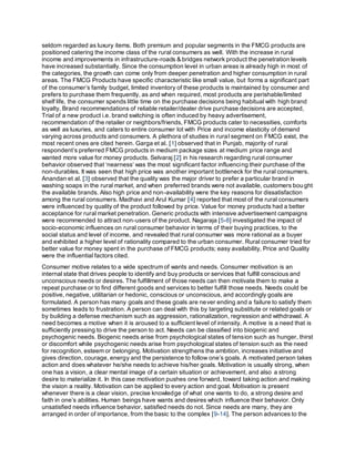 seldom regarded as luxury items. Both premium and popular segments in the FMCG products are
positioned catering the income class of the rural consumers as well. With the increase in rural
income and improvements in infrastructure-roads & bridges network product the penetration levels
have increased substantially. Since the consumption level in urban areas is already high in most of
the categories, the growth can come only from deeper penetration and higher consumption in rural
areas. The FMCG Products have specific characteristic like small value, but forms a significant part
of the consumer’s family budget, limited inventory of these products is maintained by consumer and
prefers to purchase them frequently, as and when required, most products are perishable/limited
shelf life, the consumer spends little time on the purchase decisions being habitual with high brand
loyalty, Brand recommendations of reliable retailer/dealer drive purchase decisions are accepted,
Trial of a new product i.e. brand switching is often induced by heavy advertisement,
recommendation of the retailer or neighbors/friends, FMCG products cater to necessities, comforts
as well as luxuries, and caters to entire consumer lot with Price and income elasticity of demand
varying across products and consumers. A plethora of studies in rural segment on FMCG exist, the
most recent ones are cited herein. Garga et al. [1] observed that in Punjab, majority of rural
respondent’s preferred FMCG products in medium package sizes at medium price range and
wanted more value for money products. Selvaraj [2] in his research regarding rural consumer
behavior observed that ‘nearness’ was the most significant factor influencing their purchase of the
non-durables. It was seen that high price was another important bottleneck for the rural consumers.
Anandan et al. [3] observed that the quality was the major driver to prefer a particular brand in
washing soaps in the rural market, and when preferred brands were not available, customers bought
the available brands. Also high price and non-availability were the key reasons for dissatisfaction
among the rural consumers. Madhavi and Arul Kumar [4] reported that most of the rural consumers
were influenced by quality of the product followed by price. Value for money products had a better
acceptance for rural market penetration. Generic products with intensive advertisement campaigns
were recommended to attract non-users of the product. Nagaraja [5-8] investigated the impact of
socio-economic influences on rural consumer behavior in terms of their buying practices, to the
social status and level of income, and revealed that rural consumer was more rational as a buyer
and exhibited a higher level of rationality compared to the urban consumer. Rural consumer tried for
better value for money spent in the purchase of FMCG products; easy availability, Price and Quality
were the influential factors cited.
Consumer motive relates to a wide spectrum of wants and needs. Consumer motivation is an
internal state that drives people to identify and buy products or services that fulfill conscious and
unconscious needs or desires. The fulfillment of those needs can then motivate them to make a
repeat purchase or to find different goods and services to better fulfill those needs. Needs could be
positive, negative, utilitarian or hedonic, conscious or unconscious, and accordingly goals are
formulated. A person has many goals and these goals are never ending and a failure to satisfy them
sometimes leads to frustration. A person can deal with this by targeting substitute or related goals or
by building a defense mechanism such as aggression, rationalization, regression and withdrawal. A
need becomes a motive when it is aroused to a sufficient level of intensity. A motive is a need that is
sufficiently pressing to drive the person to act. Needs can be classified into biogenic and
psychogenic needs. Biogenic needs arise from psychological states of tension such as hunger, thirst
or discomfort while psychogenic needs arise from psychological states of tension such as the need
for recognition, esteem or belonging. Motivation strengthens the ambition, increases initiative and
gives direction, courage, energy and the persistence to follow one’s goals. A motivated person takes
action and does whatever he/she needs to achieve his/her goals. Motivation is usually strong, when
one has a vision, a clear mental image of a certain situation or achievement, and also a strong
desire to materialize it. In this case motivation pushes one forward, toward taking action and making
the vision a reality. Motivation can be applied to every action and goal. Motivation is present
whenever there is a clear vision, precise knowledge of what one wants to do, a strong desire and
faith in one’s abilities. Human beings have wants and desires which influence their behavior. Only
unsatisfied needs influence behavior, satisfied needs do not. Since needs are many, they are
arranged in order of importance, from the basic to the complex [9-14]. The person advances to the
 