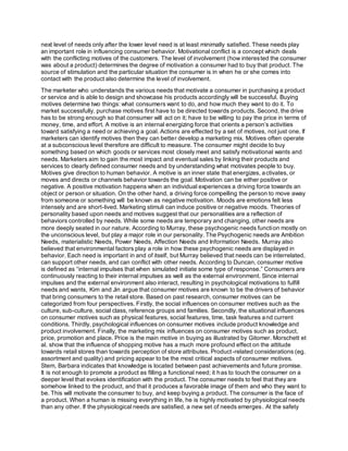 next level of needs only after the lower level need is at least minimally satisfied. These needs play
an important role in influencing consumer behavior. Motivational conflict is a concept which deals
with the conflicting motives of the customers. The level of involvement (how interested the consumer
was about a product) determines the degree of motivation a consumer had to buy that product. The
source of stimulation and the particular situation the consumer is in when he or she comes into
contact with the product also determine the level of involvement.
The marketer who understands the various needs that motivate a consumer in purchasing a product
or service and is able to design and showcase his products accordingly will be successful. Buying
motives determine two things: what consumers want to do, and how much they want to do it. To
market successfully, purchase motives first have to be directed towards products. Second, the drive
has to be strong enough so that consumer will act on it; have to be willing to pay the price in terms of
money, time, and effort. A motive is an internal energizing force that orients a person’s activities
toward satisfying a need or achieving a goal. Actions are effected by a set of motives, not just one. If
marketers can identify motives then they can better develop a marketing mix. Motives often operate
at a subconscious level therefore are difficult to measure. The consumer might decide to buy
something based on which goods or services most closely meet and satisfy motivational wants and
needs. Marketers aim to gain the most impact and eventual sales by linking their products and
services to clearly defined consumer needs and by understanding what motivates people to buy.
Motives give direction to human behavior. A motive is an inner state that energizes, activates, or
moves and directs or channels behavior towards the goal. Motivation can be either positive or
negative. A positive motivation happens when an individual experiences a driving force towards an
object or person or situation. On the other hand, a driving force compelling the person to move away
from someone or something will be known as negative motivation. Moods are emotions felt less
intensely and are short-lived. Marketing stimuli can induce positive or negative moods. Theories of
personality based upon needs and motives suggest that our personalities are a reflection of
behaviors controlled by needs. While some needs are temporary and changing, other needs are
more deeply seated in our nature. According to Murray, these psychogenic needs function mostly on
the unconscious level, but play a major role in our personality. The Psychogenic needs are Ambition
Needs, materialistic Needs, Power Needs, Affection Needs and Information Needs. Murray also
believed that environmental factors play a role in how these psychogenic needs are displayed in
behavior. Each need is important in and of itself, but Murray believed that needs can be interrelated,
can support other needs, and can conflict with other needs. According to Duncan, consumer motive
is defined as “internal impulses that when simulated initiate some type of response.” Consumers are
continuously reacting to their internal impulses as well as the external environment. Since internal
impulses and the external environment also interact, resulting in psychological motivations to fulfill
needs and wants, Kim and Jin argue that consumer motives are known to be the drivers of behavior
that bring consumers to the retail store. Based on past research, consumer motives can be
categorized from four perspectives. Firstly, the social influences on consumer motives such as the
culture, sub-culture, social class, reference groups and families. Secondly, the situational influences
on consumer motives such as physical features, social features, time, task features and current
conditions. Thirdly, psychological influences on consumer motives include product knowledge and
product involvement. Finally, the marketing mix influences on consumer motives such as product,
price, promotion and place. Price is the main motive in buying as illustrated by Gitomer. Morschett et
al. show that the influence of shopping motive has a much more profound effect on the attitude
towards retail stores than towards perception of store attributes. Product-related considerations (eg.
assortment and quality) and pricing appear to be the most critical aspects of consumer motives.
Stem, Barbara indicates that knowledge is located between past achievements and future promise.
It is not enough to promote a product as filling a functional need; it has to touch the consumer on a
deeper level that evokes identification with the product. The consumer needs to feel that they are
somehow linked to the product, and that it produces a favorable image of them and who they want to
be. This will motivate the consumer to buy, and keep buying a product. The consumer is the face of
a product. When a human is missing everything in life, he is highly motivated by physiological needs
than any other. If the physiological needs are satisfied, a new set of needs emerges. At the safety
 