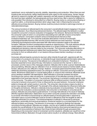needs level, one is motivated by security, stability, dependency and protection. When there are real
threats to law and authority, safety needs become quite urgent on the social scene. Human beings
will tend to respond to danger with realistic regression and will prepare to defend themselves. Once
this level has been satisfied, the belongingness and love need arrives. Man’s desire for fulfillment is
only possible if the individual is doing what he is fitted for. Buying motive is a strong desire/feeling or
urge from within, a drive/stimulus/emotion which plays major role in influencing the consumer
attitude and purchase decision. Buying motives could be product oriented or patronage oriented,of
rational/emotional type.
The various functions of attitude lead to the consumer’s overall attitude toward engaging in the given
purchase decision, thus influencing behavioral intention. The attitude toward the behavior or action
reveals the consumer’s inclusive evaluation of engaging in the behavior. Behavioral intention reflects
the consumer’s plan of action or a proposition associating one’s self with a future consumption
action or behavior. Consumers compare various brands/products that are in their
evoked/consideration set. The consumer evaluates alternatives in terms of functional &
psychological benefits that they offer and the product attributes are most important. The basic
underlying psychological process associated with alternative evaluation stage is the attitude
formation. Attitudes are learnt predispositions towards an object/product. The multi-attribute attitude
model explains how consumer evaluates alternatives on a range of attributes. Information is
integrated and decisions rules are made by the consumer. The consumer evaluates alternatives on
the salient/important attributes and makes their buying decision. The consumer motive drives the
consumer to form an attitude which in turn leads to the purchase intention resulting in an actual
purchase act.
Consumer attitude towards a product is learned, either directly through self - experience with the
consumption of a product or its service, or indirectly through receiving external information about the
product or its service. The second is that attitude is an antecedent to behavior. Therefore, it
becomes essential to know about the way information is received and the manner in which it is
processed, and the nature of the messages obtained. Attitudes refer to what a person feels/believes
about something. Attitudes may be reflected in how an individual acts based on his/her beliefs. Once
formed, attitudes are very difficult to change. However, increased awareness/information through
deliberate advertising appeal/persuasion can change an attitude. Consumers are living bundles of
needs. All behavior takes place in a social setting which is unique to that individual. Influential social
group members establish role expectations. Most attitudes a consumer possess are stored
according to the various roles one performs. A great portion of the attitudes consists of the role
expectations that have been learned. The consumer role behavior is enacted to satisfy wants/ needs
of the consumer. The pattern of consumer’s behavior differ at different points in his/her life. Also the
consumer’s behavior at any point of time is influenced by any past behavior. Consumer’s behavior
patterns change with certain events in one’s life. The consumer role provides a means by which a
person may express himself/herself. The strength of the attitude moderates the influence of attitudes
on thoughts and behavior. Attitude is relatively enduring evaluation of products/ideas. To the extent
that a consumer evaluates a product positively, that consumer is more likely to consume/use the
product. Attitudes are presumed to guide behavior. A strongly held attitude is the result of relatively
effortful cognitive elaboration. Elaboration occurs when consumer possess the motivation and ability
to scrutinize information to form/change an attitude based on the thoughts held in response to
information about a product Attitudes could be formed or affected by both the tangible as well as
intangible attributes of a product. The emotional element of attitude is influenced by personal
experience, personality and sensual perceptions. Emotional reaction is a principal aspect for the
attitude formation and change. The behavior of consumers is defined by feelings that stipulate
convictions forming attitude. Attitudes are complex, and the set of beliefs & evaluations combination
predicts the overall attitude of the consumer. Attitudes formed by direct personal experience are
stronger and more predictive of behavior than those formed indirectly through persuasion/Ads.
Depending on the consumer’s level of involvement and the situations, attitudes can result from other
hierarchies of effects. Motivation through emotion alone results in an attitude change. Real attitude
 