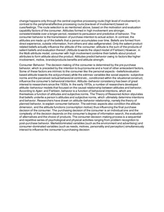 change happens only through the central cognitive processing route (high level of involvement) in
contrast to the peripheral/affective processing route (lowlevel of involvement) based on
cues/feelings. The route selection is as mentioned above, based on the motivation and evaluation
capability factors of the consumer. Attitudes formed in high involvement are stronger,
consistent/stable over a longer period, resistant to persuasion and predictive of behavior. The
consumer behavior is the transmission of purchase intention to actual action. In contrast, the
attitudes are made up of the beliefs that a person accumulates over time. Beliefs are formed from
direct experience, outside information, from others and also selfgenerated. Only the salient product
related beliefs actually influence the attitude of the consumer; attitude is the sum of the products of
salient beliefs and evaluation thereof. (Attitude towards the object model of Fishbein) However, in
the Multi-attribute model, consumer with high involvement combine their beliefs about product
attributes to form attitude about the product. Attitudes predict behavior owing to factors like higher
involvement, motive, brands/products benefits and attitude strength.
Consumer Behavior: The decision making of the consumer is determined by the pre purchase
behavior, which is preceded by the intention to buy/consume and a host of other antecedent factors.
Some of these factors are intrinsic to the consumer like the personal aspects –beliefs/evaluation
based attitude towards the act(purchase),while the extrinsic variables like social aspects- subjective
norms and the perceived /actual behavioral control etc., conditioned within the situational construct,
influence the consumer’s behavioral intention. Attitude–behavior consistency has been of great
interest to researchers since the 1930s. In the early 1970s, a number of researchers developed
attitude–behaviour models that focused on the causal relationship between attitudes and behavior.
According to Ajzen and Fishbein, behavior is a function of behavioral intentions, which are
themselves a function of attitudes and subjective norms. The Theory of Reasoned Action stipulates
that beliefs underlie a person’s attitudes and subjective norms, which ultimately determine intentions
and behavior. Researchers have drawn on attitude-behavior relationship, namely the theory of
planned behavior, to explain consumer behavior. The extrinsic aspects also condition the attitude
dimension, and the attitude functions (consumption motive) thus influencing the final purchase
decision of the consumer. The purchasing decision of the consumer is an individual one and the
complexity of the decision depends on the consumer’s degree of information search, the evaluation
of alternatives and the choice of products. The consumer decision-making process is a sequential
and repetitive series of psychological and physical activities ranging from problem recognition to
post-purchase behavior. Marketdominated variables (such as the environment and advertising) and
consumer-dominated variables (such as needs, motives, personality and perception) simultaneously
interact to influence the consumer’s purchasing decision
 