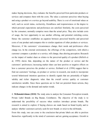 makes buying decisions, they evaluates the benefits perceived from particular products or
services and compares them with the costs. The value a customer perceives when buying
and using a product or a service go beyond usability. There is a set of emotional values as
well, such as social status, exclusivity, friendliness and responsiveness or the degree to
which personal expectations and preferences are satisfied. Similarly, the costs perceived
by the consumer, normally comprise more than the actual price. They also include costs
of usage, the lost opportunity to use another offering, and potential switching costsa.
Hence the customer establishes an equation between perceived benefits and perceived
costs of one product and compares this to similar equations of other products or services.
Moreover, if the customers’ circumstances change, their needs and preferences often
change too. In the external environment, the offerings of the competitors, with which a
customer compares a product or a service, will change, thus altering perception. Research
on the impact of market share as relates to the perceived quality of a product (Hellofs et
al, 1999) shows that, depending on the nature of the product or service and the
customers’ preferences; increasing market share can have positive or negative effects on
how a customer perceives the product or service. Zeithaml et al. (1996) suggest that to
find out customers’ feelings, on product or service in research, one needs to incorporate
several behavioural intention questions to identify signals that are potentially of higher
validity and richer diagnostic value than the overall service quality or customer
satisfaction variable. Since these questions are to find out potential future actions, they
indicate changes in the demand and market trends.
4. M.Ramakrishnan (2010) The study aims to analyze the Consumer Perception towards
Private Label Brands on Big Bazaar, Coimbatore. The objective of the study is to
understand the possibility of success when retailers introduce private brands. The
research is aimed to explore if buying choices are made based on brand loyalty and to
analyze whether customers actively seek for new brands or strict to the old brands.
From this study, one can come to the conclusion that private labels are able to position
themselves significantly in the mind of customers and are gaining acceptance. Growth in
 