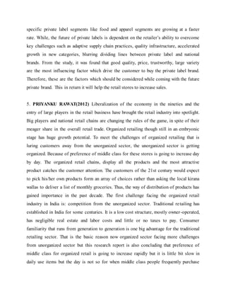 specific private label segments like food and apparel segments are growing at a faster
rate. While, the future of private labels is dependent on the retailer’s ability to overcome
key challenges such as adaptive supply chain practices, quality infrastructure, accelerated
growth in new categories, blurring dividing lines between private label and national
brands. From the study, it was found that good quality, price, trustworthy, large variety
are the most influencing factor which drive the customer to buy the private label brand.
Therefore, these are the factors which should be considered while coming with the future
private brand. This in return it will help the retail stores to increase sales.
5. PRIYANKU RAWAT(2012) Liberalization of the economy in the nineties and the
entry of large players in the retail business have brought the retail industry into spotlight.
Big players and national retail chains are changing the rules of the game, in spite of their
meager share in the overall retail trade. Organized retailing though still in an embryonic
stage has huge growth potential. To meet the challenges of organized retailing that is
luring customers away from the unorganized sector, the unorganized sector is getting
organized. Because of preference of middle class for these stores is going to increase day
by day. The organized retail chains, display all the products and the most attractive
product catches the customer attention. The customers of the 21st century would expect
to pick his/her own products form an array of choices rather than asking the local kirana
wallas to deliver a list of monthly groceries. Thus, the way of distribution of products has
gained importance in the past decade. The first challenge facing the organized retail
industry in India is: competition from the unorganized sector. Traditional retailing has
established in India for some centuries. It is a low cost structure, mostly owner-operated,
has negligible real estate and labor costs and little or no taxes to pay. Consumer
familiarity that runs from generation to generation is one big advantage for the traditional
retailing sector. That is the basic reason now organized sector facing more challenges
from unorganized sector but this research report is also concluding that preference of
middle class for organized retail is going to increase rapidly but it is little bit slow in
daily use items but the day is not so for when middle class people frequently purchase
 