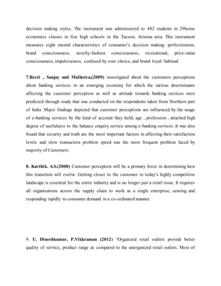 decision making styles. The instrument was administered to 482 students in 29home
economics classes in five high schools in the Tucson, Arizona area. This instrument
measures eight mental characteristics of consumer’s decision making: perfectionism,
brand consciousness, novelty-fashion consciousness, recreational, price-value
consciousness, impulsiveness, confused by over choice, and brand loyal/ habitual.
7.Reeti , Sanjay and Malhotra,(2009) investigated about the customers perceptions
about banking services in an emerging economy for which the various determinants
affecting the customer perception as well as attitude towards banking services were
predicted through study that was conducted on the respondents taken from Northern part
of India .Major findings depicted that customer perceptions are influenced by the usage
of e-banking services by the kind of account they hold, age , profession , attached high
degree of usefulness to the balance enquiry service among e-banking services .It was also
found that security and truth are the most important factors in affecting their satisfaction
levels and slow transaction problem speed was the most frequent problem faced by
majority of Customers.
8. Karthik. A.S.(2008) Customer perception will be a primary force in determining how
this transition will evolve. Getting closer to the customer in today’s highly competitive
landscape is essential for the entire industry and is no longer just a retail issue. It requires
all organisations across the supply chain to work as a single enterprise, sensing and
responding rapidly to consumer demand in a co-ordinated manner.
9. U. Dineshkumar, P.Vikkraman (2012) “Organized retail outlets provide better
quality of service, product range as compared to the unorganized retail outlets. Most of
 