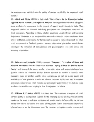 the customers are satisfied with the quality of service provided by the organized retail
outlets.”
10. Mittal and Mittal (2008) in their study ‘Store Choice in the Emerging Indian
Apparel Retail Market: An Empirical Analysis’ investigated the evaluation of apparel
store attributes by consumers in the context of apparel retail formats in India. They
suggested retailers to consider underlying perceptions and demographic correlates of
local consumers. According to them, retailers could use Loyalty Drivers and Shopping
Experience Enhancers to be integrated into the retail format to create sustainable store
choice and hence, store loyalty. Further research is needed to carry out research for other
retail sectors such as food and grocery, consumer electronics, gifts and so on and also to
investigate the influence of demographics and psychographics on store choice and
shopping orientations.
11. Rajaguru and Matanda (2006) examined ‘Consumer Perception of Store and
Product Attributes and its Effect on Customer Loyalty within the Indian Retail
Sector’ and observed that except product price, other store and product attributes have
positive effects on customer loyalty. Further research is needed to identify retail
managers focus on product quality, store convenience as well as assure quality and
availability of new products in order to enhance customer loyalty and also to compare
consumers using various retail formats and consumers‟ perception of product and store
attributes on retail formats keeping in view demographic correlates.
12. William & Prabakar (2012) concluded that “The customer perception of retail
service quality is an important segment to the emerging and the existing retailers in the
market as the study reveals that perception of service quality influenced by the various
nature with various customers even some of the general factors like Personal interaction,
physical aspects are the dimensions on of the customer perception remains constant and
 