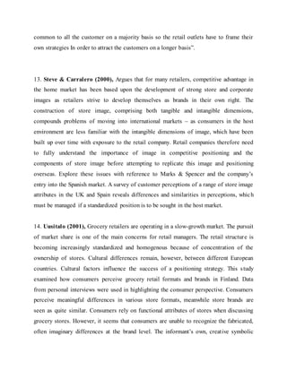 common to all the customer on a majority basis so the retail outlets have to frame their
own strategies In order to attract the customers on a longer basis”.
13. Steve & Carralero (2000), Argues that for many retailers, competitive advantage in
the home market has been based upon the development of strong store and corporate
images as retailers strive to develop themselves as brands in their own right. The
construction of store image, comprising both tangible and intangible dimensions,
compounds problems of moving into international markets – as consumers in the host
environment are less familiar with the intangible dimensions of image, which have been
built up over time with exposure to the retail company. Retail companies therefore need
to fully understand the importance of image in competitive positioning and the
components of store image before attempting to replicate this image and positioning
overseas. Explore these issues with reference to Marks & Spencer and the company’s
entry into the Spanish market. A survey of customer perceptions of a range of store image
attributes in the UK and Spain reveals differences and similarities in perceptions, which
must be managed if a standardized position is to be sought in the host market.
14. Uusitalo (2001), Grocery retailers are operating in a slow-growth market. The pursuit
of market share is one of the main concerns for retail managers. The retail structure is
becoming increasingly standardized and homogenous because of concentration of the
ownership of stores. Cultural differences remain, however, between different European
countries. Cultural factors influence the success of a positioning strategy. This study
examined how consumers perceive grocery retail formats and brands in Finland. Data
from personal interviews were used in highlighting the consumer perspective. Consumers
perceive meaningful differences in various store formats, meanwhile store brands are
seen as quite similar. Consumers rely on functional attributes of stores when discussing
grocery stores. However, it seems that consumers are unable to recognize the fabricated,
often imaginary differences at the brand level. The informant’s own, creative symbolic
 
