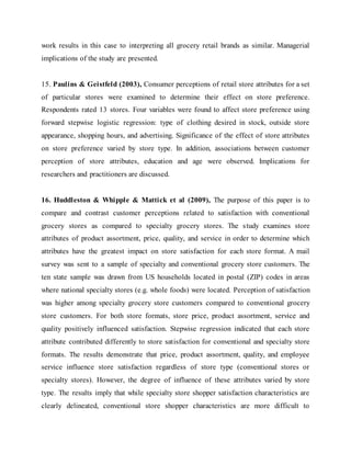 work results in this case to interpreting all grocery retail brands as similar. Managerial
implications of the study are presented.
15. Paulins & Geistfeld (2003), Consumer perceptions of retail store attributes for a set
of particular stores were examined to determine their effect on store preference.
Respondents rated 13 stores. Four variables were found to affect store preference using
forward stepwise logistic regression: type of clothing desired in stock, outside store
appearance, shopping hours, and advertising. Significance of the effect of store attributes
on store preference varied by store type. In addition, associations between customer
perception of store attributes, education and age were observed. Implications for
researchers and practitioners are discussed.
16. Huddleston & Whipple & Mattick et al (2009), The purpose of this paper is to
compare and contrast customer perceptions related to satisfaction with conventional
grocery stores as compared to specialty grocery stores. The study examines store
attributes of product assortment, price, quality, and service in order to determine which
attributes have the greatest impact on store satisfaction for each store format. A mail
survey was sent to a sample of specialty and conventional grocery store customers. The
ten state sample was drawn from US households located in postal (ZIP) codes in areas
where national specialty stores (e.g. whole foods) were located. Perception of satisfaction
was higher among specialty grocery store customers compared to conventional grocery
store customers. For both store formats, store price, product assortment, service and
quality positively influenced satisfaction. Stepwise regression indicated that each store
attribute contributed differently to store satisfaction for conventional and specialty store
formats. The results demonstrate that price, product assortment, quality, and employee
service influence store satisfaction regardless of store type (conventional stores or
specialty stores). However, the degree of influence of these attributes varied by store
type. The results imply that while specialty store shopper satisfaction characteristics are
clearly delineated, conventional store shopper characteristics are more difficult to
 