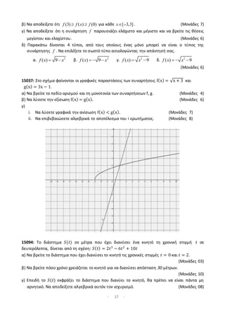 - 17 -
β) Να αποδείξετε ότι (3) ( ) (0)
f f x f
  για κάθε [ 3,3]
x  . (Μονάδες 7)
γ) Να αποδείξετε ότι η συνάρτηση f παρουσιάζει ελάχιστο και μέγιστο και να βρείτε τις θέσεις
μεγίστου και ελαχίστου. (Μονάδες 6)
δ) Παρακάτω δίνονται 4 τύποι, από τους οποίους ένας μόνο μπορεί να είναι ο τύπος της
συνάρτησης f . Να επιλέξετε το σωστό τύπο αιτιολογώντας την απάντησή σας.
α. 2
( ) 9
f x x
  β. 2
( ) 9
f x x
   γ. 2
( ) 9
f x x
  δ. 2
( ) 9
f x x
  
(Μονάδες 6)
15037: Στο σχήμα φαίνονται οι γραφικές παραστάσεις των συναρτήσεις f(x) = √x + 3 και
g(x) = 3x − 1.
α) Να βρείτε το πεδίο ορισμού και τη μονοτονία των συναρτήσεων f, g. (Μονάδες 4)
β) Να λύσετε την εξίσωση f(x) = g(x). (Μονάδες 6)
γ)
i. Να λύσετε γραφικά την ανίσωση f(x) < g(x). (Μονάδες 7)
ii. Να επιβεβαιώσετε αλγεβρικά το αποτέλεσμα του i ερωτήματος. (Μονάδες 8)
15094: Το διάστημα 𝑆(𝑡) σε μέτρα που έχει διανύσει ένα κινητό τη χρονική στιγμή 𝑡 σε
δευτερόλεπτα, δίνεται από τη σχέση: 𝑆(𝑡) = 2𝑡3
− 6𝑡2
+ 10𝑡
α) Να βρείτε το διάστημα που έχει διανύσει το κινητό τις χρονικές στιγμές 𝑡 = 0 και 𝑡 = 2.
(Μονάδες 03)
β) Να βρείτε πόσο χρόνο χρειάζεται το κινητό για να διανύσει απόσταση 30 μέτρων.
(Μονάδες 10)
γ) Επειδή το 𝑆(𝑡) εκφράζει το διάστημα που διανύει το κινητό, θα πρέπει να είναι πάντα μη
αρνητικό. Να αποδείξετε αλγεβρικά αυτόν τον ισχυρισμό. (Μονάδες 08)
 