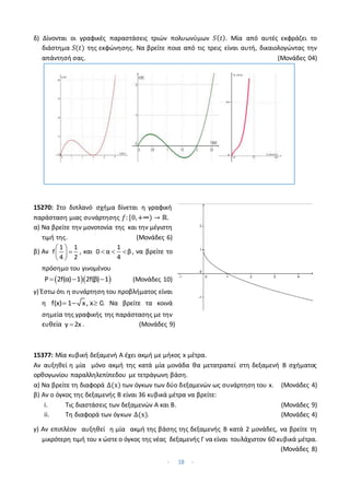 - 18 -
δ) Δίνονται οι γραφικές παραστάσεις τριών πολυωνύμων 𝑆(𝑡). Μία από αυτές εκφράζει το
διάστημα 𝑆(𝑡) της εκφώνησης. Να βρείτε ποια από τις τρεις είναι αυτή, δικαιολογώντας την
απάντησή σας. (Μονάδες 04)
15270: Στο διπλανό σχήμα δίνεται η γραφική
παράσταση μιας συνάρτησης 𝑓: [0,+∞) → ℝ.
α) Να βρείτε την μονοτονία της και την μέγιστη
τιμή της. (Μονάδες 6)
β) Αν
 

 
 
1 1
f
4 2
, και   
1
0 α β
4
, να βρείτε το
πρόσημο του γινομένου
  
  
Ρ 2f(α) 1 2f(β) 1 (Μονάδες 10)
γ) Έστω ότι η συνάρτηση του προβλήματος είναι
η   
f(x) 1 x, x 0. Να βρείτε τα κοινά
σημεία της γραφικής της παράστασης με την
ευθεία 
y 2x . (Μονάδες 9)
15377: Μία κυβική δεξαμενή Α έχει ακμή με μήκος x μέτρα.
Αν αυξηθεί η μία μόνο ακμή της κατά μία μονάδα θα μετατραπεί στη δεξαμενή Β σχήματος
ορθογωνίου παραλληλεπίπεδου με τετράγωνη βάση.
α) Να βρείτε τη διαφορά Δ(x) των όγκων των δύο δεξαμενών ως συνάρτηση του x. (Μονάδες 4)
β) Αν ο όγκος της δεξαμενής Β είναι 36 κυβικά μέτρα να βρείτε:
i. Τις διαστάσεις των δεξαμενών Α και Β. (Μονάδες 9)
ii. Τη διαφορά των όγκων Δ(x). (Μονάδες 4)
γ) Αν επιπλέον αυξηθεί η μία ακμή της βάσης της δεξαμενής Β κατά 2 μονάδες, να βρείτε τη
μικρότερη τιμή του x ώστε ο όγκος της νέας δεξαμενής Γ να είναι τουλάχιστον 60 κυβικά μέτρα.
(Μονάδες 8)
 