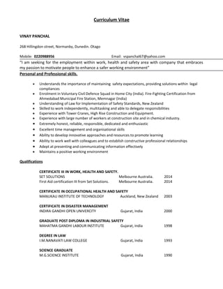 Curriculum Vitae
VINAY PANCHAL
268 Hillingdon street, Normanby, Dunedin. Otago
Mobile: 0220988956 Email: vspanchal67@yahoo.com
“I am seeking for the employment within work, health and safety area with company that embraces
my passion to motivate people to enhance a safer working environment”
Personal and Professional skills.
• Understands the importance of maintaining safety expectations, providing solutions within legal
compliances
• Enrolment in Voluntary Civil Defence Squad in Home City (India). Fire-Fighting Certification from
Ahmedabad Municipal Fire Station, Memnagar (India)
• Understanding of Law for Implementation of Safety Standards, New Zealand
• Skilled to work independently, multitasking and able to delegate responsibilities
• Experience with Tower Cranes, High Rise Construction and Equipment.
• Experience with large number of workers at construction site and in chemical industry.
• Extremely honest, reliable, responsible, dedicated and enthusiastic
• Excellent time management and organisational skills
• Ability to develop innovative approaches and resources to promote learning
• Ability to work well with colleagues and to establish constructive professional relationships
• Adept at presenting and communicating information effectively
• Maintains a positive working environment
Qualifications
CERTIFICATE III IN WORK, HEALTH AND SAFETY.
SET SOLUTIONS Melbourne Australia. 2014
First Aid certification III from Set Solutions. Melbourne Australia. 2014
CERTIFICATE IN OCCUPATIONAL HEALTH AND SAFETY
MANUKAU INSTITUTE OF TECHNOLOGY Auckland, New Zealand 2003
CERTIFICATE IN DISASTER MANAGEMENT
INDIRA GANDHI OPEN UNIVERCITY Gujarat, India 2000
GRADUATE POST DIPLOMA IN INDUSTRIAL SAFETY
MAHATMA GANDHI LABOUR INSTITUTE Gujarat, India 1998
DEGREE IN LAW
I.M.NANAVATI LAW COLLEGE Gujarat, India 1993
SCIENCE GRADUATE
M.G.SCIENCE INSTITUTE Gujarat, India 1990
 