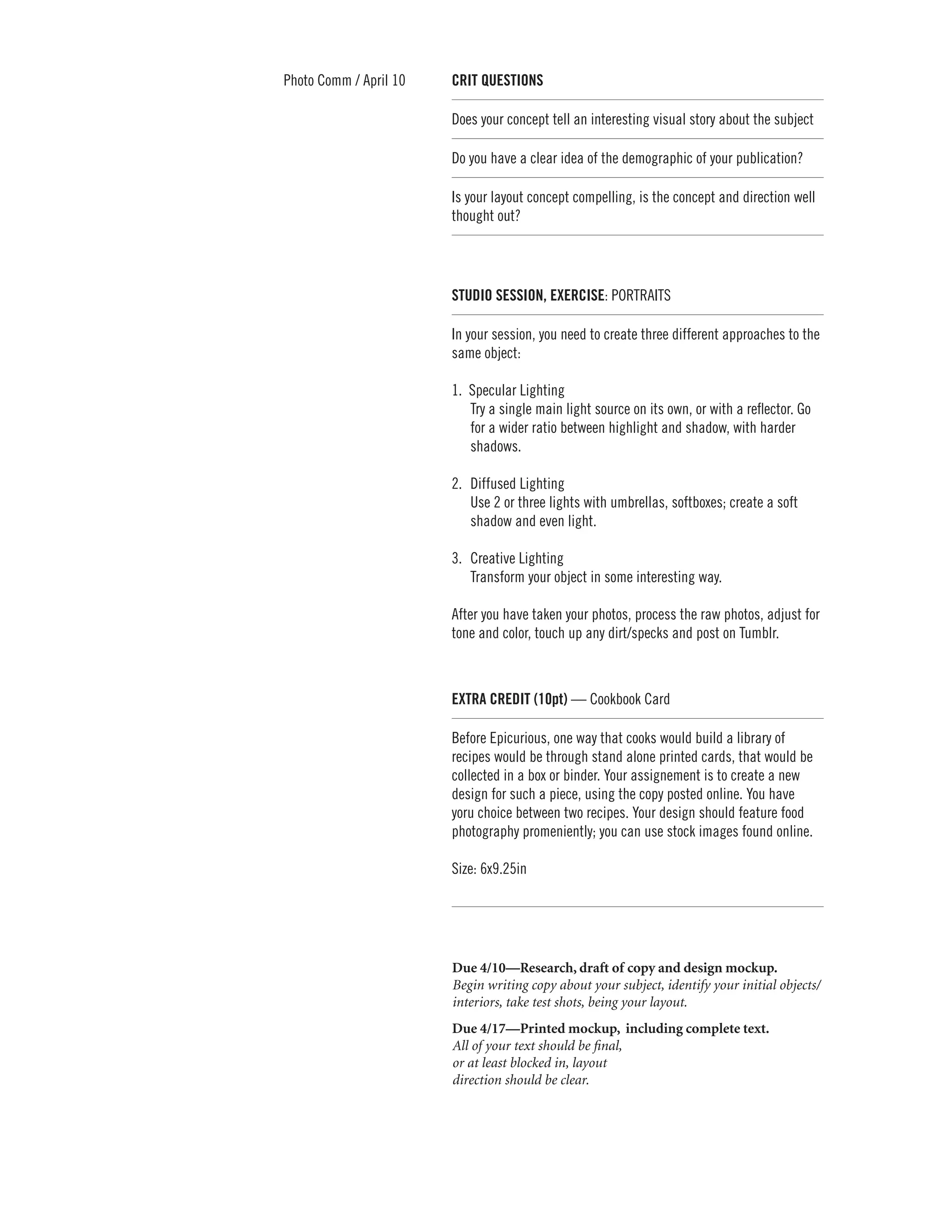 Photo Comm / April 10      CRIT QUESTIONS	

                           Does your concept tell an interesting visual story about the subject

                           Do you have a clear idea of the demographic of your publication?

                           Is your layout concept compelling, is the concept and direction well
                           thought out?




                           STUDIO SESSION, EXERCISE: PORTRAITS

                           In your session, you need to create three different approaches to the
                           same object:

                           1. 	Specular Lighting
                               Try a single main light source on its own, or with a reflector. Go
                               for a wider ratio between highlight and shadow, with harder
                               shadows.

                           2. 		Diffused Lighting
                                Use 2 or three lights with umbrellas, softboxes; create a soft
                                shadow and even light.

                           3.		Creative Lighting
                               Transform your object in some interesting way.

                           After you have taken your photos, process the raw photos, adjust for
                           tone and color, touch up any dirt/specks and post on Tumblr.



                           EXTRA CREDIT (10pt) — Cookbook Card

                           Before Epicurious, one way that cooks would build a library of
                           recipes would be through stand alone printed cards, that would be
                           collected in a box or binder. Your assignement is to create a new
                           design for such a piece, using the copy posted online. You have
                           yoru choice between two recipes. Your design should feature food
                           photography promeniently; you can use stock images found online.

                           Size: 6x9.25in




                        	 Due 4/10—Research, draft of copy and design mockup.
                          Begin writing copy about your subject, identify your initial objects/
                          interiors, take test shots, being your layout.
                        	 Due 4/17—Printed mockup, including complete text.
                          All of your text should be final,
                          or at least blocked in, layout
                          direction should be clear.
 