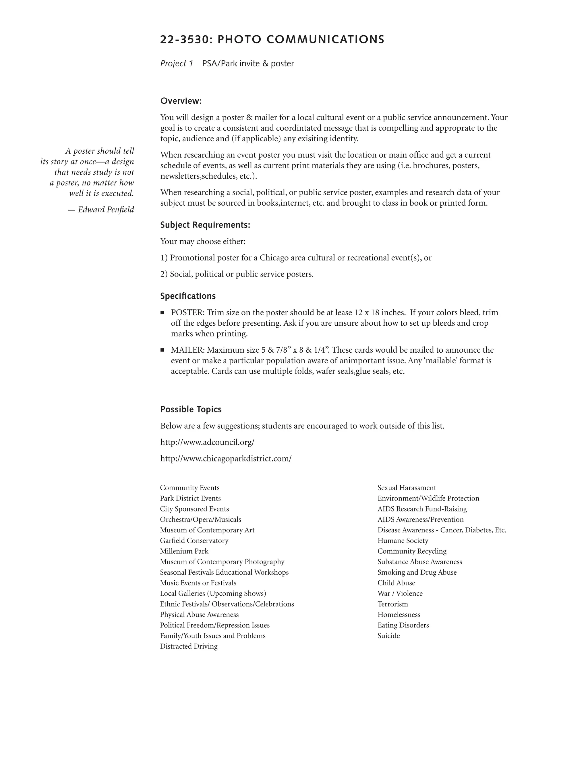 22-3530: PHOTO COMMUNICATIONS

                                Project 1  PSA/Park invite & poster



                                Overview:
                                You will design a poster & mailer for a local cultural event or a public service announcement. Your
                                goal is to create a consistent and coordintated message that is compelling and approprate to the
                                topic, audience and (if applicable) any exisiting identity.
        A poster should tell    When researching an event poster you must visit the location or main office and get a current
its story at once—a design      schedule of events, as well as current print materials they are using (i.e. brochures, posters,
     that needs study is not    newsletters,schedules, etc.).
    a poster, no matter how
         well it is executed.   When researching a social, political, or public service poster, examples and research data of your
                                subject must be sourced in books,internet, etc. and brought to class in book or printed form.
        — Edward Penfield
                                Subject Requirements:
                                Your may choose either:
                                1) Promotional poster for a Chicago area cultural or recreational event(s), or
                                2) Social, political or public service posters.

                                Specifications
                                n   	 POSTER: Trim size on the poster should be at lease 12 x 18 inches. If your colors bleed, trim
                                      off the edges before presenting. Ask if you are unsure about how to set up bleeds and crop
                                      marks when printing.
                                n   	 MAILER: Maximum size 5 & 7/8’’ x 8 & 1/4’’. These cards would be mailed to announce the
                                      event or make a particular population aware of animportant issue. Any ‘mailable’ format is
                                      acceptable. Cards can use multiple folds, wafer seals,glue seals, etc.
                                	

                                Possible Topics
                                Below are a few suggestions; students are encouraged to work outside of this list.
                                http://www.adcouncil.org/
                                http://www.chicagoparkdistrict.com/


                                Community Events                                                Sexual Harassment
                                Park District Events                                            Environment/Wildlife Protection
                                City Sponsored Events                                           AIDS Research Fund-Raising
                                Orchestra/Opera/Musicals                                        AIDS Awareness/Prevention
                                Museum of Contemporary Art                                      Disease Awareness - Cancer, Diabetes, Etc.
                                Garfield Conservatory                                           Humane Society
                                Millenium Park                                                  Community Recycling
                                Museum of Contemporary Photography                              Substance Abuse Awareness
                                Seasonal Festivals Educational Workshops                        Smoking and Drug Abuse
                                Music Events or Festivals                                       Child Abuse
                                Local Galleries (Upcoming Shows)                                War / Violence
                                Ethnic Festivals/ Observations/Celebrations                     Terrorism
                                Physical Abuse Awareness                                        Homelessness
                                Political Freedom/Repression Issues                             Eating Disorders
                                Family/Youth Issues and Problems                                Suicide
                                Distracted Driving
 